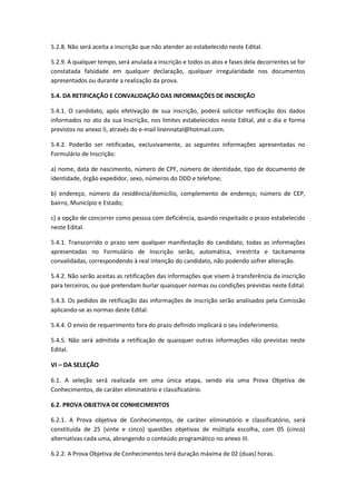 5.2.8. Não será aceita a inscrição que não atender ao estabelecido neste Edital.
5.2.9. A qualquer tempo, será anulada a inscrição e todos os atos e fases dela decorrentes se for
constatada falsidade em qualquer declaração, qualquer irregularidade nos documentos
apresentados ou durante a realização da prova.
5.4. DA RETIFICAÇÃO E CONVALIDAÇÃO DAS INFORMAÇÕES DE INSCRIÇÃO
5.4.1. O candidato, após efetivação de sua inscrição, poderá solicitar retificação dos dados
informados no ato da sua Inscrição, nos limites estabelecidos neste Edital, até o dia e forma
previstos no anexo II, através do e-mail linennatal@hotmail.com.
5.4.2. Poderão ser retificadas, exclusivamente, as seguintes informações apresentadas no
Formulário de Inscrição:
a) nome, data de nascimento, número de CPF, número de identidade, tipo de documento de
identidade, órgão expedidor, sexo, números do DDD e telefone;
b) endereço, número da residência/domicílio, complemento de endereço, número de CEP,
bairro, Município e Estado;
c) a opção de concorrer como pessoa com deficiência, quando respeitado o prazo estabelecido
neste Edital.
5.4.1. Transcorrido o prazo sem qualquer manifestação do candidato, todas as informações
apresentadas no Formulário de Inscrição serão, automática, irrestrita e tacitamente
convalidadas, correspondendo à real intenção do candidato, não podendo sofrer alteração.
5.4.2. Não serão aceitas as retificações das informações que visem à transferência da inscrição
para terceiros, ou que pretendam burlar quaisquer normas ou condições previstas neste Edital.
5.4.3. Os pedidos de retificação das informações de inscrição serão analisados pela Comissão
aplicando-se as normas deste Edital.
5.4.4. O envio de requerimento fora do prazo definido implicará o seu indeferimento.
5.4.5. Não será admitida a retificação de quaisquer outras informações não previstas neste
Edital.
VI – DA SELEÇÃO
6.1. A seleção será realizada em uma única etapa, sendo ela uma Prova Objetiva de
Conhecimentos, de caráter eliminatório e classificatório.
6.2. PROVA OBJETIVA DE CONHECIMENTOS
6.2.1. A Prova objetiva de Conhecimentos, de caráter eliminatório e classificatório, será
constituída de 25 (vinte e cinco) questões objetivas de múltipla escolha, com 05 (cinco)
alternativas cada uma, abrangendo o conteúdo programático no anexo III.
6.2.2. A Prova Objetiva de Conhecimentos terá duração máxima de 02 (duas) horas.
 