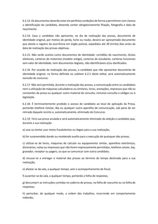 6.2.13. Os documentos deverão estar em perfeitas condições de forma a permitirem com clareza
a identificação do candidato, devendo conter obrigatoriamente filiação, fotografia e data de
nascimento.
6.2.14. Caso o candidato não apresente, no dia de realização das provas, documento de
identidade original, por motivo de perda, furto ou roubo, deverá ser apresentado documento
que ateste o registro da ocorrência em órgão policial, expedidos até 30 (trinta) dias antes da
data de realização das provas objetivas.
6.2.15. Não serão aceitos como documentos de identidade: certidões de nascimento, títulos
eleitorais, carteiras de motorista (modelo antigo), carteiras de estudante, carteiras funcionais
sem valor de identidade, nem documentos ilegíveis, não-identificáveis e/ou danificados.
6.2.16. Por ocasião da realização das provas, o candidato que não apresentar documento de
identidade original, na forma definida no subitem 6.2.5 deste edital, será automaticamente
excluído do concurso.
6.2.17. Não será permitida, durante a realização das provas, a comunicação entre os candidatos
nem a utilização de máquinas calculadoras ou similares, livros, anotações, impressos que não os
constantes da prova ou qualquer outro material de consulta, inclusive consulta a códigos ou à
legislação.
6.2.18. É terminantemente proibido o acesso de candidato ao local de aplicação da Prova,
portando telefone Celular, Bip ou qualquer outro aparelho de comunicação, sob pena de ser
retirado daquele recinto e, automaticamente, eliminado do Concurso.
6.2.19. Terá sua prova anulada e será automaticamente eliminado da seleção o candidato que,
durante a sua realização:
a) usar ou tentar usar meios fraudulentos ou ilegais para a sua realização;
b) for surpreendido dando ou recebendo auxílio para a execução de quaisquer das provas;
c) utilizar-se de livros, máquinas de calcular ou equipamento similar, aparelhos eletrônicos,
dicionários, notas ou impressos que não forem expressamente permitidos, telefone celular, bip,
gravador, receptor ou pagers, ou que se comunicar com outro candidato;
d) recusar-se a entregar o material das provas ao término do tempo destinado para a sua
realização;
e) afastar-se da sala, a qualquer tempo, sem o acompanhamento de fiscal;
f) ausentar-se da sala, a qualquer tempo, portando a folha de respostas;
g) descumprir as instruções contidas no caderno de provas, na folha de rascunho ou na folha de
respostas;
h) perturbar, de qualquer modo, a ordem dos trabalhos, incorrendo em comportamento
indevido;
 