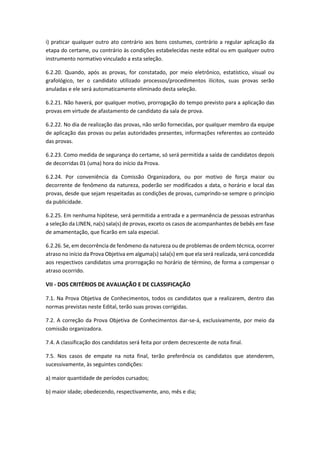 i) praticar qualquer outro ato contrário aos bons costumes, contrário a regular aplicação da
etapa do certame, ou contrário às condições estabelecidas neste edital ou em qualquer outro
instrumento normativo vinculado a esta seleção.
6.2.20. Quando, após as provas, for constatado, por meio eletrônico, estatístico, visual ou
grafológico, ter o candidato utilizado processos/procedimentos ilícitos, suas provas serão
anuladas e ele será automaticamente eliminado desta seleção.
6.2.21. Não haverá, por qualquer motivo, prorrogação do tempo previsto para a aplicação das
provas em virtude de afastamento de candidato da sala de prova.
6.2.22. No dia de realização das provas, não serão fornecidas, por qualquer membro da equipe
de aplicação das provas ou pelas autoridades presentes, informações referentes ao conteúdo
das provas.
6.2.23. Como medida de segurança do certame, só será permitida a saída de candidatos depois
de decorridas 01 (uma) hora do início da Prova.
6.2.24. Por conveniência da Comissão Organizadora, ou por motivo de força maior ou
decorrente de fenômeno da natureza, poderão ser modificados a data, o horário e local das
provas, desde que sejam respeitadas as condições de provas, cumprindo-se sempre o princípio
da publicidade.
6.2.25. Em nenhuma hipótese, será permitida a entrada e a permanência de pessoas estranhas
a seleção da LINEN, na(s) sala(s) de provas, exceto os casos de acompanhantes de bebês em fase
de amamentação, que ficarão em sala especial.
6.2.26. Se, em decorrência de fenômeno da natureza ou de problemas de ordem técnica, ocorrer
atraso no início da Prova Objetiva em alguma(s) sala(s) em que ela será realizada, será concedida
aos respectivos candidatos uma prorrogação no horário de término, de forma a compensar o
atraso ocorrido.
VII - DOS CRITÉRIOS DE AVALIAÇÃO E DE CLASSIFICAÇÃO
7.1. Na Prova Objetiva de Conhecimentos, todos os candidatos que a realizarem, dentro das
normas previstas neste Edital, terão suas provas corrigidas.
7.2. A correção da Prova Objetiva de Conhecimentos dar-se-á, exclusivamente, por meio da
comissão organizadora.
7.4. A classificação dos candidatos será feita por ordem decrescente de nota final.
7.5. Nos casos de empate na nota final, terão preferência os candidatos que atenderem,
sucessivamente, às seguintes condições:
a) maior quantidade de períodos cursados;
b) maior idade; obedecendo, respectivamente, ano, mês e dia;
 