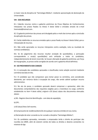c) maior nota da disciplina de “Semiologia Médica”, mediante apresentação de declaração da
Universidade.
VIII - DOS RECURSOS
8.1. Caberão recursos contra o gabarito preliminar da Prova Objetiva de Conhecimentos
interpostos nos prazos fixados no Anexo II deste Edital e enviados através do e-mail
linennatal@hotmail.com .
8.2. O gabarito preliminar das provas será divulgado pelos e-mails das turmas após a conclusão
da aplicação das provas.
8.3. Serão indeferidos os recursos enviados após o prazo fixado no Anexo II deste Edital, para a
interposição de recursos.
8.5. Não serão apreciados os recursos interpostos contra avaliação, nota ou resultado de
outro(s) candidato(s).
8.6. Se do julgamento dos recursos resultar anulação de questão(ões), a pontuação
correspondente a essa(s) questão(ões) será atribuída a todos os candidatos,
independentemente de terem recorrido. Se houver alteração do gabarito preliminar, por força
de impugnações, as provas serão corrigidas de acordo com o gabarito oficial definitivo.
IX - DO PROVIMENTO DOS CARGOS
9.1. A nomeação dos candidatos aprovados e classificados nesta seleção ocorrerá mediante
cerimônia lavrada em Ata.
9.2. O candidato que não comparecer para tomar posse na cerimônia, será considerado
desistente, por renúncia tácita à ocupação do cargo, não sendo cabível qualquer recurso
administrativo.
9.3. No ato da posse, o candidato aprovado deverá comprovar e apresentar, além dos
documentos comprobatórios dos requisitos exigidos para a investidura no cargo, conforme
estabelecido no item 4 deste edital, original e 02 (duas) cópias dos documentos elencados
abaixo:
a) RG - Registro Geral de Identificação - com data de expedição;
b) CPF;
c) 02 (duas) fotos 3x4 recente;
d) Comprovante de residência/domicílio de qualquer natureza emitido em seu nome;
e) Declaração de estar cursando ou ter cursado a disciplina “Semiologia Médica”;
9.4. Os candidatos aprovados, nomeados e empossados terão o direito de participar das
reuniões da LINEN, além de estarem cientes de todos os direitos e deveres constantes no
estatuto da liga.
 