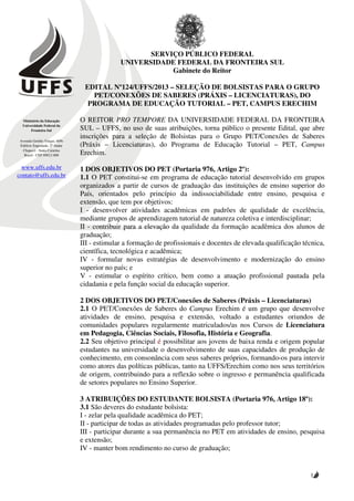 SERVIÇO PÚBLICO FEDERAL
                                              UNIVERSIDADE FEDERAL DA FRONTEIRA SUL
                                                          Gabinete do Reitor

                                 EDITAL Nº124/UFFS/2013 – SELEÇÃO DE BOLSISTAS PARA O GRUPO
                                   PET/CONEXÕES DE SABERES (PRÁXIS – LICENCIATURAS), DO
                                  PROGRAMA DE EDUCAÇÃO TUTORIAL – PET, CAMPUS ERECHIM

  Ministério da Educação        O REITOR PRO TEMPORE DA UNIVERSIDADE FEDERAL DA FRONTEIRA
  Universidade Federal da
       Fronteira Sul            SUL – UFFS, no uso de suas atribuições, torna público o presente Edital, que abre
                                inscrições para a seleção de Bolsistas para o Grupo PET/Conexões de Saberes
 Avenida Getúlio Vargas, 609s
 Edifício Engemede, 2º Andar    (Práxis – Licenciaturas), do Programa de Educação Tutorial – PET, Campus
  Chapecó - Santa Catarina
   Brasil - CEP 89812-000       Erechim.

  www.uffs.edu.br               1 DOS OBJETIVOS DO PET (Portaria 976, Artigo 2º):
contato@uffs.edu.br             1.1 O PET constitui-se em programa de educação tutorial desenvolvido em grupos
                                organizados a partir de cursos de graduação das instituições de ensino superior do
                                País, orientados pelo princípio da indissociabilidade entre ensino, pesquisa e
                                extensão, que tem por objetivos:
                                I - desenvolver atividades acadêmicas em padrões de qualidade de excelência,
                                mediante grupos de aprendizagem tutorial de natureza coletiva e interdisciplinar;
                                II - contribuir para a elevação da qualidade da formação acadêmica dos alunos de
                                graduação;
                                III - estimular a formação de profissionais e docentes de elevada qualificação técnica,
                                científica, tecnológica e acadêmica;
                                IV - formular novas estratégias de desenvolvimento e modernização do ensino
                                superior no país; e
                                V - estimular o espírito crítico, bem como a atuação profissional pautada pela
                                cidadania e pela função social da educação superior.

                                2 DOS OBJETIVOS DO PET/Conexões de Saberes (Práxis – Licenciaturas)
                                2.1 O PET/Conexões de Saberes do Campus Erechim é um grupo que desenvolve
                                atividades de ensino, pesquisa e extensão, voltado a estudantes oriundos de
                                comunidades populares regularmente matriculados/as nos Cursos de Licenciatura
                                em Pedagogia, Ciências Sociais, Filosofia, História e Geografia.
                                2.2 Seu objetivo principal é possibilitar aos jovens de baixa renda e origem popular
                                estudantes na universidade o desenvolvimento de suas capacidades de produção de
                                conhecimento, em consonância com seus saberes próprios, formando-os para intervir
                                como atores das políticas públicas, tanto na UFFS/Erechim como nos seus territórios
                                de origem, contribuindo para a reflexão sobre o ingresso e permanência qualificada
                                de setores populares no Ensino Superior.

                                3 ATRIBUIÇÕES DO ESTUDANTE BOLSISTA (Portaria 976, Artigo 18º):
                                3.1 São deveres do estudante bolsista:
                                I - zelar pela qualidade acadêmica do PET;
                                II - participar de todas as atividades programadas pelo professor tutor;
                                III - participar durante a sua permanência no PET em atividades de ensino, pesquisa
                                e extensão;
                                IV - manter bom rendimento no curso de graduação;


                                                                                                                 1
 