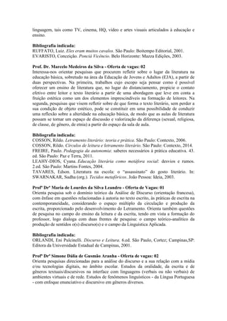 linguagem, tais como TV, cinema, HQ, vídeo e artes visuais articulados à educação e 
ensino. 
Bibliografia indicada: 
RUFFATO, Luiz. Eles eram muitos cavalos. São Paulo: Boitempo Editorial, 2001. 
EVARISTO, Conceição. Ponciá Vicêncio. Belo Horizonte: Mazza Edições, 2003. 
Prof. Dr. Marcelo Medeiros da Silva - Oferta de vagas: 02 
Interessa-nos orientar pesquisas que procurem refletir sobre o lugar da literatura na 
educação básica, sobretudo na área da Educação de Jovens e Adultos (EJA), a partir de 
duas perspectivas. Na primeira, trabalhos cujo escopo seja pensar como é possível 
oferecer um ensino de literatura que, no lugar do distanciamento, propicie o contato 
efetivo entre leitor e texto literário a partir de uma abordagem que leve em conta a 
fruição estética como um dos elementos imprescindíveis na formação de leitores. Na 
segunda, pesquisas que visem refletir sobre de que forma o texto literário, sem perder a 
sua condição de objeto estético, pode se constituir em uma possibilidade de conduzir 
uma reflexão sobre a alteridade na educação básica, de modo que as aulas de literatura 
possam se tornar um espaço de discussão e valorização da diferença (sexual, religiosa, 
de classe, de gênero, de etnia) a partir do espaço da sala de aula. 
Bibliografia indicada: 
COSSON, Rildo. Letramento literário: teoria e prática. São Paulo: Contexto, 2006. 
COSSON, Rildo. Círculos de leitura e letramento literário. São Paulo: Contexto, 2014. 
FREIRE, Paulo. Pedagogia da autonomia: saberes necessários à prática educativa. 43. 
ed. São Paulo: Paz e Terra, 2011. 
LEAHY-DIOS, Cyana. Educação literária como metáfora social: desvios e rumos. 
2.ed. São Paulo: Martins Fontes, 2004. 
TAVARES, Edson. Literatura na escola: o “assassinato” do gosto literário. In: 
SWARNAKAR, Sudha (org.). Tecidos metafóricos. João Pessoa: Ideia, 2003. 
Profª Drª Maria de Lourdes da Silva Leandro - Oferta de Vagas: 01 
Orienta pesquisa sob o domínio teórico da Análise de Discurso (orientação francesa), 
com ênfase em questões relacionadas à autoria no texto escrito, às práticas de escrita na 
contemporaneidade, considerando o espaço múltiplo da circulação e produção da 
escrita, proporcionado pelo desenvolvimento do Letramento. Orienta também questões 
de pesquisa no campo do ensino da leitura e da escrita, tendo em vista a formação do 
professor, logo dialoga com duas frentes de pesquisa: o campo teórico-analítico da 
produção de sentidos o(s) discurso(s) e o campo da Linguística Aplicada. 
Bibliografia indicada: 
ORLANDI, Eni Pulcinelli. Discurso e Leitura. 6.ed. São Paulo, Cortez; Campinas,SP: 
Editora da Universidade Estadual de Campinas, 2001. 
Profª Drª Simone Dália de Gusmão Aranha - Oferta de vagas: 02 
Orienta pesquisas direcionadas para a análise do discurso e a sua relação com a mídia 
e/ou tecnologias digitais, no âmbito escolar. Estudos da oralidade, da escrita e de 
gêneros textuais/discursivos na interface com linguagens (verbais ou não verbais) de 
ambientes virtuais e de rede. Estudos de fenômenos linguísticos - da Língua Portuguesa 
- com enfoque enunciativo e discursivo em gêneros diversos. 
 