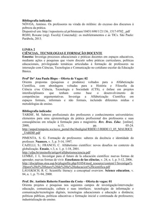 Bibliografia indicada: 
NÓVOA, António. Os professores na virada do milênio: do excesso dos discursos à 
pobreza da prática. 
Disponível em: http://repositorio.ul.pt/bitstream/10451/690/1/21136_1517-9702_.pdf 
ROJO, Roxane (org). Escol@ Conectad@: os multiletramentos e as TICs. São Paulo: 
Parábola, 2013. 
LINHA 2 
CIÊNCIAS, TECNOLOGIAS E FORMAÇÃO DOCENTE 
Ementa: Investiga processos educacionais e práticas docentes em espaços educativos, 
mediante ações e pesquisas que visem discutir sobre práticas curriculares, políticas 
educacionais, privilegiando temáticas articuladas à formação de professores na 
interseção com Ciências, Tecnologias e Comunicação no cotidiano escolar da Educação 
Básica. 
Profª Drª Ana Paula Bispo – Oferta de Vagas: 02 
Orienta propostas (pesquisas e produtos) voltados para a Alfabetização 
Científica, com abordagens voltadas para a História e Filosofia da 
Ciência e/ou Ciência, Tecnologia e Sociedade (CTS), e ênfase em projetos 
interdisciplinares que tenham como base o desenvolvimento de 
competências argumentativas. Investiga a Alfabetização Científica em 
espaços formais, informais e não formais, incluindo diferentes mídias e 
metodologias de ensino. 
Bibliografia indicada: 
TARDIF, M. Saberes profissionais dos professores e conhecimentos universitários: 
elementos para uma epistemologia da prática profissional dos professores e suas 
conseqüências em relação à formação para o magistério. Rev. Bras. Educ. [online]. 
2000, n.13, pp. 05-24. 
http://anped.tempsite.ws/novo_portal/rbe/rbedigital/RBDE13/RBDE13_05_MAURICE 
_TARDIF.pdf 
PIMENTA, S. G. Formação de professores: saberes da docência e identidade do 
professor. Nuances, v. 3, p. 5-14, 1997. 
CAZELLI, S.; FRANCO, C. Alfabetismo científico: novos desafios no contexto da 
globalização. Ensaio, v.3, n. 1, p. 1-18, 2001. 
http://ufpa.br/ensinofts/artigo4/alfabetismociencia.pdf 
LEMKE, J. L. Investigar para el futuro de la educación científica: nuevas formas de 
aprender, nuevas formas de vivir. Enseñanza de las ciências, v. 24, n. 1, p. 5-12, 2006. 
http://disciplinas.stoa.usp.br/pluginfile.php/81054/mod_resource/content/1/Investigar% 
20para%20el%20futuro%20de%20la%20educacion%20cientifica.pdf 
LAUGKSCH, R. C. Scientific literacy: a conceptual overview. Science education, v. 
84, n. 1, p. 71-94, 2000. 
Prof. Dr. Antônio Roberto Faustino da Costa – Oferta de vagas: 01 
Orienta projetos e pesquisas nos seguintes campos de investigação/intervenção: 
educação, comunicação, cultura e suas interfaces; tecnologias de informação e 
comunicação/tecnologias digitais, tecnologias educacionais e educação a distância; 
políticas públicas, políticas educativas e formação inicial e continuada de professores; 
industrialização do ensino. 
 