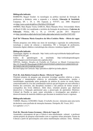Bibliografia indicada: 
BARRETO, Raquel Goulart. As tecnologias na política nacional de formação de 
professores a distância: entre a expansão e a redução. Educação & Sociedade, 
Campinas, SP, v. 29, n. 104, Especial, p. 919-937, out. 2008. Disponível 
em:http://www.scielo.br/pdf/es/v29n104/a1329104.pdf 
OSÓRIO, Mara Rejane Vieira; GARCIA, Maria Manuela Alves. Universidade Aberta 
do Brasil (UAB): (re) modelando o território da formação de professores. Cadernos de 
Educação, Pelotas, RS, n. 38, p. 119-149, jan./abr. 2011. Disponível 
em:http://periodicos.ufpel.edu.br/ojs2/index.php/caduc/article/viewFile/1545/1452 
Profª Drª Filomena Maria Gonçalves da Silva Cordeiro Moita – Oferta de vagas: 
01 
Orienta pesquisas com ênfase nas áreas de tecnologia e aquisição do conhecimento, 
tecnologia e ensino de ciências e matemática, TIC e formação de professores, 
letramento digital, didática e metodologia das ciências e temáticas ligadas à EAD. 
Bibliografia indicada: 
Tecnologias digitais na educação. http://static.scielo.org/scielobooks/6pdyn/pdf/sousa- 
9788578791247.pdf 
Estilos de aprendizagem na atualidade. http://estilosdeaprendizagem-vol01. 
blogspot.com.br/p/resumo-dos-capitulos.html 
NÓVOA, Antônio. Desafios do Trabalho do Professor no Mundo Contemporâneo. 
file:///C:/Users/PC/Downloads/LIVRO%20ANTONIO%20NOVOA%20DEFIOS%20 
MUNDO%20CONTEMPORANEO.pdf 
Revista Espaço do Currículo. http://periodicos.ufpb.br/ojs/index.php/rec 
Prof. Dr. João Batista Gonçalves Bueno - Oferta de Vagas: 02 
Orientará projetos de pesquisa que procurem investigar questões relativas a temas, 
problemas e interpretações relativos às articulações, interconexões, tensões e 
sensibilidades engendradas pelas produções de práticas de ensino na escola básica, 
contextualizando-as à luz das contribuições teóricas que privilegiam em suas reflexões a 
história dos currículos, das disciplinas escolares e das práticas de leitura textual e 
iconográfica dos livros didáticos. Além disso, orientará projetos que objetivam 
desenvolver a Educação patrimonial para a preservação do patrimônio Histórico- 
Cultural da Paraíba as quais sejam articuladas a investigações que propõem o 
desenvolvimento de materiais didáticos que discutam às temáticas locais e regionais. 
Bibliografia indicada: 
TARDIF, Maurice; LESSARD, Claude. O trabalho docente: elementos para uma teoria 
da docência como profissão de interações humanas. Petrópolis, RJ: Vozes, 2013. 
Ler capítulos 1, 6 e 7. 
Prof. Dr. Marcelo Gomes Germano - Oferta de Vagas: 02 
Assumindo o pressuposto de que a Ciência é uma manifestação cultural, o professor 
orienta projetos de pesquisa relacionados com os seguintes temas principais: Ensino de 
Ciências a partir de aproximações com outras manifestações culturais: Artes, História, 
 