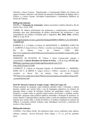 Filosofia e Senso Comum; Popularização e Comunicação Pública da Ciência em 
espaços formais, informais e não formais de educação; Possibilidades de diálogo entre a 
Ciência e o Senso Comum. Atividades Experimentais e Laboratórios Didáticos no 
Ensino de Ciências. 
Bibliografia indicada: 
FREIRE, P. Pedagogia da Autonomia: saberes necessários à prática educativa. Rio de 
Janeiro, Paz e Terra, 1996. 
TARDIF, M. Saberes profissionais dos professores e conhecimentos universitários: 
elementos para uma epistemologia da prática profissional dos professores e suas 
conseqüências em relação à formação para o magistério. Rev. Bras. Educ. [online]. 
2000, n.13, pp. 05-24. 
http://anped.tempsite.ws/novo_portal/rbe/rbedigital/RBDE13/RBDE13_05_MAURICE 
_TARDIF.pdf 
BARROS, H. L. A Cidade e a Ciência. In. MASSARANI, L.; MOREIRA, ILDEU DE 
C. & BRITO, F. (orgs.) Ciência e Público: caminhos da divulgação científica no Brasil. 
Rio de Janeiro, Casa da Ciência. UFRJ, 2002. 
http://www.casadaciencia.ufrj.br/Publicacoes/terraincognita/cienciaepublico/artigos/art02_acida 
deeaciencia.pdf 
GERMANO, M; KULESZA, W. Ciência e Senso Comum:entre rupturas e 
continuidades. Caderno Brasileiro de Ensino de Física, v. 27, n. 1: p. 115-135, abr. 
2010.https://periodicos.ufsc.br/index.php/fisica/article/view/2175- 
7941.2010v27n1p115/12388 
CANDOTTI, E. Ciência na Educação Popular. In MASSARANI, L.; MOREIRA, 
ILDEU DE C. & BRITO, F. (orgs.) Ciência e Público: caminhos da divulgação 
científica no Brasil. Rio de Janeiro, Casa da Ciência. UFRJ, 
2002.http://www.casadaciencia.ufrj.br/Publicacoes/terraincognita/cienciaepublico/artigos/art01 
_ciencianaeducacao.pdf 
Profª Drª Patrícia Cristina de Aragão Araújo - Oferta de Vagas: 02 
Orienta proposta de pesquisas cujas temáticas abordem sobre a formação e prática 
docente, estudos que versem sobre o uso de linguagens educativas no contexto da 
educação básica a partir da literatura, histórias em quadrinhos, música e cinema. 
Pesquisas e estudos sobre as questões étnico-raciais envolvendo o cotidiano escolar. 
Contempla pesquisas sobre políticas públicas articuladas a formação de professor, no 
ensino superior e educação básica; questões sobre a escola em ambientes rural e urbano; 
aspectos que versem sobre o ensino de história e as práticas cotidianas no contexto da 
infância e juventude; práticas culturais cujas abordagens envolvam a contextura da 
escola e o fazer docente. 
Bibliografia indicada: 
CANDAU, Vera Maria Ferrão. Ser professor/a hoje: novos confrontos entre saberes, 
culturas e práticas . Revista Educação. Porto Alegre, v. 37, n.1, p.33-41, jan/abril, 
2014. 
 