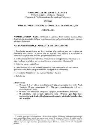 UNIVERSIDADE ESTADUAL DA PARAÍBA 
Pró-Reitoria de Pós-Graduação e Pesquisa 
Programa de Pós-Graduação em Formação de Professores 
ANEXO 2 
ROTEIRO PARA ELABORAÇÃO DO PROJETO DE DISSERTAÇÃO 
– MESTRADO – 
PRIMEIRA FOLHA - CAPA: centralizar os seguintes itens: nome do autor(a), título 
do projeto de dissertação, linha de pesquisa, nome do professor orientador, mês e ano de 
referência do projeto. 
NAS DEMAIS FOLHAS, ELABORAR OS SEGUINTES ITENS: 
1. Introdução: caracterização da área temática e/ou contexto em que o objeto de 
dissertação está situado, o recorte que se pretende fazer (objeto e abordagem) e 
formulação do problema, produto1 que pretende desenvolver; 
2. Justificativas (interesse, viabilidade e relevância do tema/problema, indicando-se a 
repercussão do resultado e seu provável impacto na conjuntura educacional); 
3. Objetivos (geral e específico); 
4. Procedimentos teóricos e metodológicos (conceitos e categorias teóricas com as 
quais trabalhará; modo de operacionalizar o que pretende como meta) 
5. Cronograma de execução (que seja viável para 24 meses); 
6. Referências. 
Observações: 
a) Os itens de 1 a 4 não devem ultrapassar 6 páginas, em papel A4, fonte: Arial, 
Tamanho 12, em espaçamento 1,5 – Margens: esquerda/superior 3,0 cm – 
direita/inferior 2,0 cm; 
b) Os itens 5 e 6 não devem ultrapassar 2 páginas, mesmo formato do item a); 
c) O candidato, cujo projeto apresente uma estrutura que fuja deste 
parâmetro, será desclassificado automaticamente, não tendo homologada a 
sua inscrição. 
1 A meta do Mestrado Profissionalizante é desenvolver produtos didáticos e pedagógicos que possam 
suprir necessidades locais (escola que serviu como campo de pesquisa) referentes às várias questões 
consideradas deficitárias no atual estágio em que se encontram. Livro didático, documentário, sequência 
didática, software, jogo educativo, guia/orientações para docentes e outros podem ser considerados 
produtos. 
 