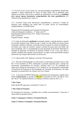 1.3. Currículo Lattes em 01 (uma) via, com documentação comprobatória autenticada, 
seguindo a ordem estabelecida do Anexo 03 deste Edital, não se admitindo outro 
modelo de currículo. Para evitar o acúmulo de informações no currículo, o candidato 
deve anexar apenas documentos comprobatórios dos itens quantificáveis (Cf. 
Tabela de itens quantificáveis, Anexo 3). 
1.3.1. Currículo Lattes (com documentos comprobatórios e pessoais) e Projeto de 
Pesquisa, para candidatos que optem pela via postal, devem ser encaminhados, 
obrigatoriamente, via SEDEX para: 
Programa de Pós-Graduação em Formação de Professores 
Centro de Integração Acadêmica – 3º andar, sala 327 
Rua Domitila Cabral de Castro, S/N – Bairro Universitário 
CEP: 58.429-570 
Campina Grande – Paraíba 
1.3.2. Cópia de declaração atualizada (carimbada, datada e assinada durante o período 
de inscrição disposto neste Edital) de que é lotado na rede pública do ensino básico 
(municipal, estadual ou federal), ou privada (cópia do registro na carteira de trabalho ou, 
em último caso, cópia de contrato). Apenas a portaria de posse, para este Edital, não 
será considerada, salvo se acompanhada de uma declaração da Secretaria Municipal ou 
Estadual de Educação, da Diretoria de Instituto Federal, se for o caso, que ateste o 
referido candidato estar atuando como professor: as vagas a serem preenchidas são para 
professores que estejam efetivamente em sala de aula. 
1.3.3. Cópias de RG, CPF, Diploma e uma foto 3X4 atualizada. 
1.3.4. Para fins de homologação, só serão aceitos os documentos postados entre os dias 
08 a 10 de dezembro de 2014, obedecendo ao período específico para a entrega dos 
documentos comprobatórios da inscrição, conforme item 1.3.5. Os candidatos que 
optem pela entrega dos documentos in loco, poderão ter seus documentos autenticados 
na Secretaria do Programa de Pós-Graduação em Formação de Professores, nas datas 
indicadas e no horário das 8 às 11horas e de 14 às 17horas. 
1.3.5. A secretaria do PPGFP abrirá para o recebimento dos documentos exigidos neste 
Edital exclusivamente no período de 09 a 11 de dezembro de 2014, das 08h às 11h e 
das 14h às 17h, impreterivelmente, no endereço conforme consta no item 1.3.1. 
2. Das Vagas: 
Estão abertas 25 vagas para o mestrado (Cf. Anexo 1). 
3. Das Linhas de Pesquisa: 
No formulário de inscrição, o candidato deve escolher necessariamente 1 (uma) das 2 
(duas) linhas de pesquisa abaixo: 
Linha 1: Linguagens, Culturas e Formação Docente 
Linha 2: Ciências, Tecnologias e Formação Docente 
 