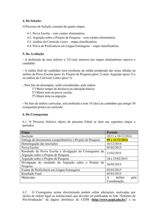 4. Da Seleção: 
O Processo de Seleção constará de quatro etapas: 
4.1. Prova Escrita – com caráter eliminatório; 
4.2. Arguição sobre o Projeto de Pesquisa – com caráter eliminatório; 
4.3. Análise do Currículo Lattes – etapa classificatória; 
4.4. Prova de Proficiência em Língua Estrangeira – etapa classificatória. 
5. Da Avaliação 
- A atribuição de nota inferior a 7,0 (sete inteiros) nas etapas eliminatórias reprova o 
candidato. 
- A média final do candidato será resultante da média ponderada das notas obtidas na 
análise da Prova Escrita (peso 4), Projeto de Pesquisa (peso 2) mais Arguição (peso 3) e 
na análise do Currículo Lattes (peso 1). 
- Para fins de desempate, serão consideradas, pela ordem: 
1º) Maior tempo de docência na educação básica; 
2º) Maior nota na prova escrita; 
3º) Maior nota na arguição. 
- Na fase de análise curricular, será atribuída a nota 10 (dez) ao candidato que atingir 50 
(cinquenta) pontos no currículo. 
6. Do Cronograma 
6.1. O Processo Seletivo objeto do presente Edital se dará nas seguintes etapas e 
períodos: 
Etapa Período 
Inscrição 10/11 a 10/12/2014 
Entrega de documentos comprobatórios e Projeto de Pesquisa 09 a 11/12/2014 
Homologação das inscrições 16/12/2014 
Prova Escrita 05/02/2015 
Resultado da Prova Escrita e divulgação do Cronograma da 
11/02/2015 
Arguição sobre o Projeto de Pesquisa 
Arguição sobre o Projeto de Pesquisa 24 e 25/02/2015 
Divulgação do resultado da Arguição sobre o Projeto de 
26/02/2015 
Pesquisa 
Exame de Proficiência em Língua Estrangeira 03/03/2015 
Resultado Final 05/03/2015 
Matrículas A definir pela 
Coordenação 
6.2 O Cronograma acima discriminado poderá sofrer alterações, motivadas por 
razões de ordem legal ou institucional, que deverão ser publicadas no link “Seleções de 
Pós-Graduação” da página eletrônica da UEPB (http://www.uepb.edu.br/) e na 
 