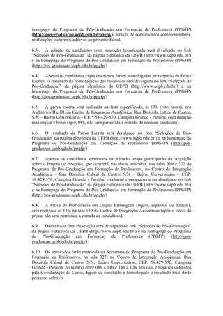 homepage do Programa de Pós-Graduação em Formação de Professores (PPGFP) 
(http://pos-graduacao.uepb.edu.br/ppgfp/), através de comunicados complementares, 
retificações ou termos aditivos ao presente Edital. 
6.3. A relação de candidatos com inscrição homologada será divulgada no link 
“Seleções de Pós-Graduação” da página eletrônica da UEPB (http://www.uepb.edu.br/) 
e na homepage do Programa de Pós-Graduação em Formação de Professores (PPGFP) 
(http://pos-graduacao.uepb.edu.br/ppgfp/) 
6.4. Apenas os candidatos cujas inscrições foram homologadas participarão da Prova 
Escrita. O resultado da homologação das inscrições será divulgado no link “Seleções de 
Pós-Graduação” da página eletrônica da UEPB (http://www.uepb.edu.br/) e na 
homepage do Programa de Pós-Graduação em Formação de Professores (PPGFP) 
(http://pos-graduacao.uepb.edu.br/ppgfp/) 
6.5. A prova escrita será realizada na data especificada, às 08h (oito horas), nos 
Auditórios II e III, do Centro de Integração Acadêmica, Rua Domitila Cabral de Castro, 
S/N – Bairro Universitário – CEP: 58.429-570, Campina Grande - Paraíba, com duração 
máxima de 4 horas (após 08h, não será permitida a entrada de nenhum candidato). 
6.6. O resultado da Prova Escrita será divulgado no link “Seleções de Pós- 
Graduação” da página eletrônica da UEPB (http://www.uepb.edu.br/) e na homepage do 
Programa de Pós-Graduação em Formação de Professores (PPGFP) (http://pos-graduacao. 
uepb.edu.br/ppgfp/) 
6.7. Apenas os candidatos aprovados na primeira etapa participarão da Arguição 
sobre o Projeto de Pesquisa, que ocorrerá, nas datas indicadas, nas salas 319 e 322 do 
Programa de Pós-Graduação em Formação de Professores, no Centro de Integração 
Acadêmica – Rua Domitila Cabral de Castro, S/N – Bairro Universitário – CEP: 
58.429-570, Campina Grande - Paraíba, conforme cronograma a ser divulgado no link 
“Seleções de Pós-Graduação” da página eletrônica da UEPB (http://www.uepb.edu.br/) 
e na homepage do Programa de Pós-Graduação em Formação de Professores (PPGFP) 
(http://pos-graduacao.uepb.edu.br/ppgfp/) 
6.8. A Prova de Proficiência em Língua Estrangeira (inglês, espanhol ou francês), 
será realizada às 14h, na sala 150 do Centro de Integração Acadêmica (após o início da 
prova, não será permitida a entrada de candidatos). 
6.9. O resultado final da seleção será divulgado no link “Seleções de Pós-Graduação” 
da página eletrônica da UEPB (http://www.uepb.edu.br/) e na homepage do Programa 
de Pós-Graduação em Formação de Professores (PPGFP) (http://pos-graduacao. 
uepb.edu.br/ppgfp/) 
6.10. Os aprovados farão matrícula na Secretaria do Programa de Pós-Graduação em 
Formação de Professores, na sala 327, no Centro de Integração Acadêmica, Rua 
Domitila Cabral de Castro, S/N, Bairro Universitário, CEP: 58.429-570, Campina 
Grande - Paraíba, no horário entre 08h a 11h e 14h a 17h, nos dias e horários definidos 
pela Coordenação do Curso, depois de concluído e homologado o resultado final deste 
processo seletivo. 
 