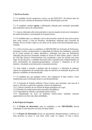 7. Da Prova Escrita 
7.1. O candidato deverá comparecer à prova, no dia 05/02/2015, 30 minutos antes do 
horário de início, munido de documento oficial de identificação com foto. 
7.2. O candidato estudará apenas a bibliografia indicada pelo orientador pretendido 
para responder à prova de conhecimento. 
7.3. A prova elaborada sobre tema pertinente à área de atuação do provável orientador é 
de caráter dissertativo e terá duração de 4 (quatro) horas. 
7.4. O candidato apto a se submeter à prova deverá portar caneta de tinta azul ou preta, 
bem como assinar a Lista de Presença, devidamente rubricada pela Comissão de 
Seleção. Provas escritas a lápis ou em outra cor de caneta serão desconsideradas para a 
correção. 
7.5. A Prova Escrita, para os candidatos ao MESTRADO em Formação de Professores, 
destinada a avaliar o conhecimento e a capacidade de reflexão dos candidatos, consistirá 
de 01 (uma) questão de caráter dissertativo, elaborada com base nas Referências 
indicadas pelo provável orientador, listadas no Anexo 01 deste Edital, tendo o valor de 
até 10,0 (dez inteiros). Posteriormente será considerado o peso da referida nota nesta 
etapa. No dia da prova, o candidato dissertará sobre a questão posta, fundamentando seu 
texto teoricamente em pesquisas-pesquisadores, conceitos e categorias já de seu 
domínio, vinculando essas discussões à sua prática docente. 
7.6. Será vedada a consulta a qualquer tipo de material e a utilização de qualquer 
espécie de equipamento de comunicação capaz de interferir na realização da prova, sob 
pena de o candidato ser desclassificado. 
7.7. O candidato que, por qualquer motivo, não comparecer na data, horário e local 
estabelecidos para a realização da prova será desclassificado. 
7.8. A Comissão de Seleção atribuirá à Prova Escrita, para mestrado, uma nota de 0 
(zero) a 10,0 (dez), a partir dos seguintes critérios de julgamento: 
7.8.1. Clareza e domínio do uso formal da língua portuguesa em vigor; 
7.8.2 Domínio de conhecimento do(s) assunto(s) abordado(s); 
7.8.3 Capacidade de reflexão e articulação teórico-crítica; 
7.8.4. Interpretação do texto ou problema teórico-crítico mediante estrutura 
argumentativa em favor das ideias defendidas. 
8. Do Projeto de Pesquisa 
8.1. O Projeto de dissertação, para os candidatos a este MESTRADO, deverá 
contemplar os itens descritos no anexo 02 deste Edital. 
8.2. O Projeto de dissertação deverá ser apresentado obrigatoriamente, conforme os 
itens descritos no anexo 2, com fonte Arial, corpo 12, espaço 1,5 (um e meio), 
 