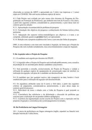 observadas as normas da ABNT e apresentado em 3 (três) vias impressas e 1 (uma) 
cópia em CD-ROM. Não será aceita nenhuma espécie de anexo. 
8.3. Cada Projeto será avaliado por pelo menos dois docentes do Programa de Pós-graduação 
em Formação de Professores, que atribuirá uma nota de 0 (zero) a 10,o (dez), 
a partir dos seguintes critérios, considerando-se, posteriormente, o peso desse item no 
contexto geral da seleção: 
8.3.1. Apresentação circunstanciada do problema de pesquisa 
8.3.2. Formulação dos objetivos de pesquisa e conhecimento da fortuna teórico-crítica 
pertinente 
8.3.3. Adequação dos aspectos teórico-metodológicos aos objetivos e à meta a ser 
cumprida, sobretudo quanto ao produto final a ser apresentado. 
8.3.4. Relação com a proposta acadêmica do Curso e com uma das linhas de pesquisa. 
OBS: A nota referente a este item está vinculada à Arguição, de forma que o Projeto de 
Pesquisa não será avaliado isoladamente, mas concomitantemente à etapa da Arguição. 
9. Da Arguição sobre o Projeto de Pesquisa 
9.1. O candidato será arguido por docentes do PPGFP. 
9.2. A Arguição sobre o Projeto de Pesquisa será realizada publicamente, com a ressalva 
da proibição de ser assistida pelos demais candidatos concorrentes. 
9.3. Será permitida a consulta, exclusivamente, do Projeto de Pesquisa e vedada a 
utilização de qualquer espécie de equipamento de comunicação capaz de interferir na 
realização da arguição, sob pena de o candidato ser desclassificado. 
9.4. O candidato que, por qualquer motivo, não comparecer na data, horário e local 
estabelecidos para a realização da arguição será desclassificado. 
9.5. Os arguidores atribuirão notas de 0 (zero) a 10,0 (dez), a partir dos seguintes 
critérios de julgamento, considerando-se, posteriormente, o peso dessa etapa no 
contexto geral do processo: 
9.5.1. Relevância do tema e relação com a Linha de Pesquisa à qual pretende se 
vincular; 
9.5.2. Consistência das referências e da delimitação e discussão do problema que 
concorre para a realização de um produto didático-pedagógico; 
9.5.3. Coerência da argumentação escrita (escrita do Projeto) com a exposição oral da 
proposta (Arguição) e consistência dos (contra)argumentos levantados. 
10. Da Proficiência em Língua Estrangeira 
10.1. A prova de proficiência em língua estrangeira (inglês, espanhol ou francês) terá 
duração máxima de 3 (três) horas. 
 