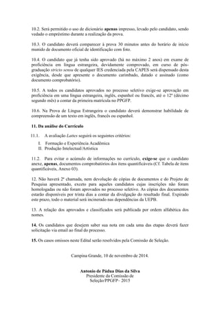 10.2. Será permitido o uso de dicionário apenas impresso, levado pelo candidato, sendo 
vedado o empréstimo durante a realização da prova. 
10.3. O candidato deverá comparecer à prova 30 minutos antes do horário de início 
munido de documento oficial de identificação com foto. 
10.4. O candidato que já tenha sido aprovado (há no máximo 2 anos) em exame de 
proficiência em língua estrangeira, devidamente comprovado, em curso de pós-graduação 
stricto sensu de qualquer IES credenciada pela CAPES será dispensado desta 
exigência, desde que apresente o documento carimbado, datado e assinado (como 
documento comprobatório). 
10.5. A todos os candidatos aprovados no processo seletivo exige-se aprovação em 
proficiência em uma língua estrangeira, inglês, espanhol ou francês, até o 12º (décimo 
segundo mês) a contar da primeira matrícula no PPGFP. 
10.6. Na Prova de Língua Estrangeira o candidato deverá demonstrar habilidade de 
compreensão de um texto em inglês, francês ou espanhol. 
11. Da análise do Currículo 
11.1. A avaliação Lattes seguirá os seguintes critérios: 
I. Formação e Experiência Acadêmica 
II. Produção Intelectual/Artística 
11.2. Para evitar o acúmulo de informações no currículo, exige-se que o candidato 
anexe, apenas, documentos comprobatórios dos itens quantificáveis (Cf. Tabela de itens 
quantificáveis, Anexo 03). 
12. Não haverá 2ª chamada, nem devolução de cópias de documentos e do Projeto de 
Pesquisa apresentado, exceto para aqueles candidatos cujas inscrições não foram 
homologadas ou não foram aprovados no processo seletivo. As cópias dos documentos 
estarão disponíveis por trinta dias a contar da divulgação do resultado final. Expirado 
este prazo, todo o material será incinerado nas dependências da UEPB. 
13. A relação dos aprovados e classificados será publicada por ordem alfabética dos 
nomes. 
14. Os candidatos que desejem saber sua nota em cada uma das etapas deverá fazer 
solicitação via email ao final do processo. 
15. Os casos omissos neste Edital serão resolvidos pela Comissão de Seleção. 
Campina Grande, 10 de novembro de 2014. 
Antonio de Pádua Dias da Silva 
Presidente da Comissão de 
Seleção/PPGFP– 2015 
 