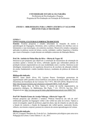 UNIVERSIDADE ESTADUAL DA PARAÍBA 
Pró-Reitoria de Pós-Graduação e Pesquisa 
Programa de Pós-Graduação em Formação de Professores 
ANEXO 1 - BIBLIOGRAFIA PARA A PROVA ESCRITA E VAGAS POR 
DOCENTE PARA O MESTRADO 
LINHA 1 
LINGUAGENS, CULTURAS E FORMAÇÃO DOCENTE 
Ementa: Focaliza pesquisas e estudos articulados às situações de ensino e 
aprendizagem de linguagens, literaturas, artes e práticas culturais em interface com os 
letramentos e suas tecnologias, em contextos escolares. Desenvolve estudos e pesquisas 
aplicadas às práticas sociais de leitura, escrita, oralidade e análise linguística e literária 
que visem à formação e à ação docente em múltiplos contextos da Educação Básica. 
Prof. Dr. Antônio de Pádua Dias da Silva – Oferta de Vagas: 02 
Interessa-se por propostas que objetivem a construção de mecanismos de orientação de 
escolares quanto a leituras de textos, sobretudo aqueles que referendam práticas de 
produção textuais argumentativas em suas modalidades orais e escritas. Interessa-se por 
abordagens interpretativas de sequências discursivas de escolares da educação infantil, 
do ensino fundamental e médio (também técnico), resultantes de práticas de leitura de 
textos. 
Bibliografia indicada: 
BRITO, Jeane Quele Alves; SÁ, Luciana Passos. Estratégias promotoras da 
argumentação sobre questões sócio-científicas com alunos do ensino médio. In: Revista 
Electrónica de Enseñanza de las Ciencias Vol. 9 Nº3, 505-529 (2010). Disponível em: 
http://docenciauniversitaria.org/volumenes/volumen9/ART2_Vol9_N3.pdf 
ROCHA, Regina Braz da Silva Santos. O ensino da escrita argumentativa na 
perspectiva dialógica. In: Bakhtiniana, São Paulo, 7 (1): 199-218, Jan./Jun. 2012. 
Disponível em: http://revistas.pucsp.br/index.php/bakhtiniana/article/view/8889/7561 
Profª Drª Daniela Gomes de Araújo Nóbrega - Oferta de Vagas: 02 
Orienta pesquisas que abordem a temática "Práticas Interativas em sala de aula" 
enfatizando questões da linguagem verbal e não verbal nas aulas de Leitura. Tópicos a 
serem investigados: papel do professor, papel do aluno, tipo de relações na sala de aula, 
a função do contexto, a função da linguagem não verbal (gestos, expressões faciais, 
silêncio, movimento corporal, postura) no contexto de ensino-aprendizagem de Leitura. 
Bibliografia indicada: 
SILVA, Ezequiel Theodoro da. O ato de Ler - fundamentos psicológicos para uma nova 
Pedagogia da Leitura. Cortez Editora.11. ed., 2011. 
 