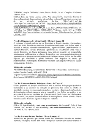 KLEIMAN, Angela. Oficina de Leitura: Teoria e Prática. 14. ed., Campina, SP - Pontes 
Editores, 2012. 
SOUSA, Luisa de Fátima Lucena; LEAL, Ana Lúcia; SENA, Ester Feijó Correia de 
Sena. A Importância da comunicação não verbal do professor Universitário no exercício 
da sua atividade profissional. In: Rev. CEFAC vol.12 no.5 São 
Paulo Sept./Oct. 2010 Epub Apr 23,2010. http://www.scielo.br/scielo.php?pid=S1516- 
18462010000500009&script=sci_arttext. 
DIAS, E; OTTONI, M. A.R. ; LIMA, M. C. de. REFLEXÕES SOBRE O ENSINO DA 
LEITURA NA PERSPECTIVA INTERATIVA. Vivências. Vol.6, N.9: p.172-176, 
Maio/2010. http://www.reitoria.uri.br/~vivencias/Numero_009/artigos/artigos_vivencia 
s_09/n9_18.pdf 
Prof. Dr. Diógenes André Vieira Maciel - Oferta de Vagas: 02 
O professor orientará projetos que se disponham a discutir questões relacionadas à 
leitura do texto literário em contextos de ensino-aprendizagem, com ênfase sobre as 
relações e tensões localismo/cosmopolitismo, regional/nacional, popular/erudito na 
literatura brasileira. Dar-se-á prioridade a propostas que se debrucem sobre obras do 
gênero dramático, em língua portuguesa, mas, também, poderão ser contempladas 
propostas que problematizem as relações dessas obras com outras, principalmente as do 
gênero narrativo, em processos de passagem do livro para a cena. Podem ser discutidos 
aspectos que relacionem o gênero dramático com propostas de ensino que 
problematizem a historiografia da literatura brasileira, além de perspectivas que toquem 
uma pedagogia do teatro. 
Bibliografia indicada: 
PINHEIRO, Helder (org.). Memórias da Borborema 4: Discutindo a literatura e seu 
ensino. Campina Grande: ABRALIC, 2014. 
Disponível para download em: http://www.abralic.org.br/arquivos/download/memorias-da- 
borborema/04-MEMORIAS-DA-BORBOREMA.pdf 
Prof. Dr. Linduarte Pereira Rodrigues – Oferta de Vagas: 02 
Orienta propostas de pesquisa direcionadas para os estudos da linguagem (verbal ou 
multimodal) e do discurso na formação do professor; bem como os estudos de 
identidade, memória e representação nas culturas populares e da antropologia/linguística 
do imaginário mediante pesquisa ação e etnográfica; com ênfase nas práticas e nos 
processos de letramento mediados por gêneros textuais (orais ou escritos; ficcionais ou 
não ficcionais) em prol do desenvolvimento de abordagens de leitura, escrita e fala no 
trabalho docente do ensino regular ou de jovens e adultos. 
Bibliografia indicada: 
GERALDI, João Wanderley. Aula como acontecimento. São Carlos-SP: Pedro & João 
Editores, 2010. GERALDI, João Wanderley. Aula como acontecimento. São Carlos- 
SP: Pedro & João Editores, 2010. 
Prof. Dr. Luciano Barbosa Justino – Oferta de vagas: 02 
Interessa-se por projetos que tenham como foco letramento literário ou interface 
literatura, educação e ensino, bem como a relação da literatura com outros sistemas de 
 