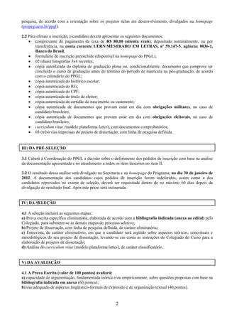pesquisa, de acordo com a orientação sobre os projetos nelas em desenvolvimento, divulgados na homepage
(propeg.uern.br/ppgl).

2.2 Para efetuar a inscrição, o candidato deverá apresentar os seguintes documentos:
     comprovante de pagamento da taxa de R$ 80,00 (oitenta reais), depositado nominalmente, ou por
        transferência, na conta corrente UERN/MESTRADO EM LETRAS, nº 59.147-5, agência: 0036-1,
        Banco do Brasil;
     formulário de inscrição preenchido (disponível na homepage do PPGL);
     02 (duas) fotografias 3x4 recentes;
     cópia autenticada do diploma de graduação plena ou, condicionalmente, documento que comprove ter
        concluído o curso de graduação antes do término do período de matrícula na pós-graduação, de acordo
        com o calendário do PPGL;
     cópia autenticada do histórico escolar;
     cópia autenticada do RG;
     cópia autenticada do CPF;
     cópia autenticada do título de eleitor;
     cópia autenticada da certidão de nascimento ou casamento;
     cópia autenticada de documentos que provam estar em dia com obrigações militares, no caso de
        candidato brasileiro;
     cópia autenticada de documentos que provam estar em dia com obrigações eleitorais, no caso de
        candidato brasileiro;
     curriculum vitae (modelo plataforma lattes), com documentos comprobatórios;
     03 (três) vias impressas do projeto de dissertação, com linha de pesquisa definida.


III) DA PRÉ-SELEÇÃO

3.1 Caberá à Coordenação do PPGL a decisão sobre o deferimento dos pedidos de inscrição com base na análise
da documentação apresentada e no atendimento a todos os itens descritos no item II.

3.2 O resultado dessa análise será divulgado na Secretaria e na homepage do Programa, no dia 30 de janeiro de
2012. A documentação dos candidatos cujos pedidos de inscrição forem indeferidos, assim como a dos
candidatos reprovados no exame de seleção, deverá ser requisitada dentro de no máximo 60 dias depois da
divulgação do resultado final. Após este prazo será incinerada.


IV) DA SELEÇÃO

4.1 A seleção incluirá as seguintes etapas:
a) Prova escrita específica eliminatória, elaborada de acordo com a bibliografia indicada (anexa ao edital) pelo
Colegiado, para submeter-se às demais etapas do processo seletivo;
b) Projeto de dissertação, com linha de pesquisa definida, de caráter eliminatório;
c) Entrevista, de caráter eliminatório, em que o candidato será argüido sobre aspectos teóricos, conceituais e
metodológicos do seu projeto de dissertação, levando-se em conta as instruções do Colegiado do Curso para a
elaboração de projetos de dissertação;
d) Análise do curriculum vitae (modelo plataforma lattes), de caráter classificatório.


V) DA AVALIAÇÃO

4.1 A Prova Escrita (valor de 100 pontos) avaliará:
a) capacidade de argumentação, fundamentada teórica e/ou empiricamente, sobre questões propostas com base na
bibliografia indicada em anexo (60 pontos);
b) uso adequado de aspectos lingüístico-formais de expressão e de organização textual (40 pontos).


                                                       2
 