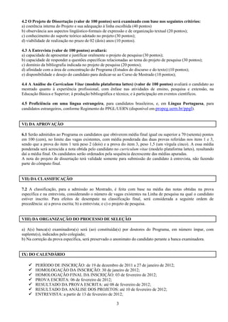 4.2 O Projeto de Dissertação (valor de 100 pontos) será examinado com base nos seguintes critérios:
a) coerência interna do Projeto e sua adequação à linha escolhida (40 pontos)
b) observância aos aspectos lingüístico-formais de expressão e de organização textual (20 pontos);
c) conhecimento do suporte teórico adotado no projeto (30 pontos);
d) viabilidade de realização no prazo de 02 (dois) anos (10 pontos).

4.3 A Entrevista (valor de 100 pontos) avaliará:
a) capacidade de apresentar e justificar oralmente o projeto de pesquisa (30 pontos);
b) capacidade de responder a questões específicas relacionadas ao tema do projeto de pesquisa (30 pontos);
c) domínio da bibliografia indicada no projeto de pesquisa (20 pontos);
d) afinidade com a área de concentração do Programa (Estudos do discurso e do texto) (10 pontos);
e) disponibilidade e desejo do candidato para dedicar-se ao Curso de Mestrado (10 pontos);

4.4 A Análise do Curriculum Vitae (modelo plataforma lattes) (valor de 100 pontos) avaliará o candidato ao
mestrado quanto à experiência profissional, com ênfase nas atividades de ensino, pesquisa e extensão, na
Educação Básica e Superior; à produção bibliográfica e técnica; e à participação em eventos científicos.

4.5 Proficiência em uma língua estrangeira, para candidatos brasileiros, e, em Língua Portuguesa, para
candidatos estrangeiros, conforme Regimento do PPGL/UERN (disponível em propeg.uern.br/ppgl).


VI) DA APROVAÇÃO

6.1 Serão admitidos ao Programa os candidatos que obtiverem média final igual ou superior a 70 (setenta) pontos
em 100 (cem), no limite das vagas existentes, com média ponderada das duas provas referidas nos itens 1 e 3,
sendo que a prova do item 1 terá peso 2 (dois) e a prova do item 3, peso 1,5 (um vírgula cinco). A essa média
ponderada será acrescida a nota obtida pelo candidato no curriculum vitae (modelo plataforma lattes), resultando
daí a média final. Os candidatos serão ordenados pela sequência decrescente das médias apuradas.
A nota do projeto de dissertação terá validade somente para submissão do candidato à entrevista, não fazendo
parte do cômputo final.


VII) DA CLASSIFICAÇÃO

7.2 A classificação, para a admissão ao Mestrado, é feita com base na média das notas obtidas na prova
específica e na entrevista, considerando o número de vagas existentes na Linha de pesquisa na qual o candidato
estiver inscrito. Para efeitos de desempate na classificação final, será considerada a seguinte ordem de
precedência: a) a prova escrita; b) a entrevista; e c) o projeto de pesquisa.


VIII) DA ORGANIZAÇÃO DO PROCESSO DE SELEÇÃO

a) A(s) banca(s) examinadora(s) será (ao) constituída(s) por doutores do Programa, em número ímpar, com
suplente(s), indicados pelo colegiado;
b) Na correção da prova específica, será preservado o anonimato do candidato perante a banca examinadora.


IX) DO CALENDÁRIO

       PERÍODO DE INSCRIÇÃO: de 19 de dezembro de 2011 a 27 de janeiro de 2012;
       HOMOLOGAÇÃO DA INSCRIÇÃO: 30 de janeiro de 2012;
       HOMOLOGAÇÃO FINAL DA INSCRIÇÃO: 03 de fevereiro de 2012;
       PROVA ESCRITA: 06 de fevereiro de 2012;
       RESULTADO DA PROVA ESCRITA: até 08 de fevereiro de 2012;
       RESULTADO DA ANÁLISE DOS PROJETOS: até 10 de fevereiro de 2012;
       ENTREVISTA: a partir de 13 de fevereiro de 2012;

                                                       3
 
