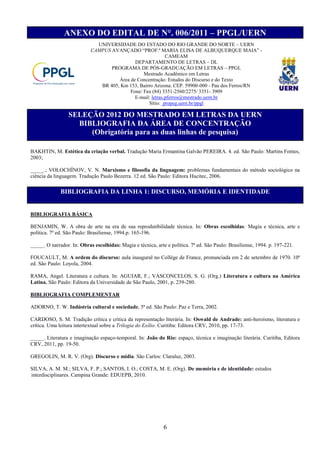 ANEXO DO EDITAL DE N°. 006/2011 – PPGL/UERN
                              UNIVERSIDADE DO ESTADO DO RIO GRANDE DO NORTE – UERN
                            CAMPUS AVANÇADO “PROF.ª MARIA ELISA DE ALBUQUERQUE MAIA” -
                                                            CAMEAM
                                             DEPARTAMENTO DE LETRAS – DL
                                   PROGRAMA DE PÓS-GRADUAÇÃO EM LETRAS – PPGL
                                                 Mestrado Acadêmico em Letras
                                      Área de Concentração: Estudos do Discurso e do Texto
                               BR 405, Km 153, Bairro Arizona. CEP. 59900-000 - Pau dos Ferros/RN
                                           Fone/ Fax (84) 3351-2560/2275/ 3351- 3909
                                             E-mail: letras.pferros@mestrado.uern.br
                                                   Sítio: propeg.uern.br/ppgl

                 SELEÇÃO 2012 DO MESTRADO EM LETRAS DA UERN
                   BIBLIOGRAFIA DA ÁREA DE CONCENTRAÇÃO
                      (Obrigatória para as duas linhas de pesquisa)

BAKHTIN, M. Estética da criação verbal. Tradução Maria Ermantina Galvão PEREIRA. 4. ed. São Paulo: Martins Fontes,
2003;

_____.; VOLOCHÍNOV, V. N. Marxismo e filosofia da linguagem: problemas fundamentais do método sociológico na
ciência da linguagem. Tradução Paulo Bezerra. 12 ed. São Paulo: Editora Hucitec, 2006.

              BIBLIOGRAFIA DA LINHA 1: DISCURSO, MEMÓRIA E IDENTIDADE


BIBLIOGRAFIA BÁSICA

BENJAMIN, W. A obra de arte na era de sua reprodutibilidade técnica. In: Obras escolhidas: Magia e técnica, arte e
política. 7ª ed. São Paulo: Brasiliense, 1994.p. 165-196.

_____. O narrador. In: Obras escolhidas: Magia e técnica, arte e política. 7ª ed. São Paulo: Brasiliense, 1994. p. 197-221.

FOUCAULT, M. A ordem do discurso: aula inaugural no Collège de France, pronunciada em 2 de setembro de 1970. 10ª
ed. São Paulo: Loyola, 2004.

RAMA, Angel. Literatura e cultura. In: AGUIAR, F.; VASCONCELOS, S. G. (Org.) Literatura e cultura na América
Latina. São Paulo: Editora da Universidade de São Paulo, 2001, p. 239-280.

BIBLIOGRAFIA COMPLEMENTAR

ADORNO, T. W. Indústria cultural e sociedade. 5ª ed. São Paulo: Paz e Terra, 2002.

CARDOSO, S. M. Tradição crítica e crítica da representação literária. In: Oswald de Andrade: anti-heroísmo, literatura e
crítica. Uma leitura intertextual sobre a Trilogia do Exílio. Curitiba: Editora CRV, 2010, pp. 17-73.

_____. Literatura e imaginação espaço-temporal. In: João do Rio: espaço, técnica e imaginação literária. Curitiba, Editora
CRV, 2011, pp. 19-50.

GREGOLIN, M. R. V. (Org). Discurso e mídia. São Carlos: Claraluz, 2003.

SILVA, A. M. M.; SILVA, F. P.; SANTOS, I. O.; COSTA, M. E. (Org). De memória e de identidade: estudos
interdisciplinares. Campina Grande: EDUEPB, 2010.




                                                              6
 