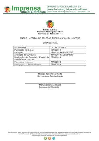 Terça-feira, 13 de Agosto de 2013 • Edição n° 140
Este documento possui segurança de inviolabilidade de autoria, hora e data, garantidas pelas autoridades certiﬁcadoras AC/Serasa e Secretaria da
Receita Federal, da ICP Brasil e Divisão Serviço da Hora do Observatório Nacional, cuja autenticidade pode ser
comprovada no campo de assinatura do documento eletrônico.
Estado da Bahia
Prefeitura Municipal de Ilhéus
Secretaria de Administração
ANEXO I – EDITAL DE SELEÇÂO PÚBLICA Nº 002/2013/SEDUC
CRONOGRAMA
ATIVIDADES DATAS LIMITES
Publicação no D.O.M. 13/08/2013
Inscrição 19/08/2013 e 20/08/2013
Avaliação de Currículos 21/08/2013 a 26/08/2013
Divulgação do Resultado Parcial da
Análise dos Currículos
27/08/2013
Prazo para recursos 28/08/2013
Divulgação do Resultado final 29/08/2013
_____________________________________________
Ricardo Teixeira Machado
Secretário de Administração
_____________________________________________
Marlúcia Mendes Rocha
Secretária de Educação
 