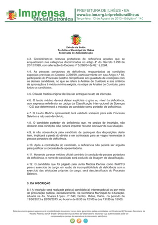 Terça-feira, 13 de Agosto de 2013 • Edição n° 140
Este documento possui segurança de inviolabilidade de autoria, hora e data, garantidas pelas autoridades certiﬁcadoras AC/Serasa e Secretaria da
Receita Federal, da ICP Brasil e Divisão Serviço da Hora do Observatório Nacional, cuja autenticidade pode ser
comprovada no campo de assinatura do documento eletrônico.
Estado da Bahia
Prefeitura Municipal de Ilhéus
Secretaria de Administração
4.3. Consideram-se pessoas portadoras de deficiência aquelas que se
enquadrarem nas categorias discriminadas no artigo 4º do Decreto 3.298 de
20/12/1999, com alteração do Decreto nº 5.296/04 de 02.12.2004.
4.4. As pessoas portadoras de deficiência, resguardadas as condições
especiais previstas no Decreto 3.298/99, particularmente em seu Artigo n.º 40,
participarão do Processo Seletivo Simplificado em igualdade de condições com
os demais candidatos, no que se refere à Análise de Currículo e aos critérios
de aprovação e à média mínima exigida, na etapa de Análise do Currículo, para
todos os candidatos.
4.5. O laudo médico original deverá ser entregue no ato da inscrição.
4.6. O laudo médico deverá deixar explícitos o grau ou nível da deficiência,
com expressa referência ao código da Classificação Internacional de Doenças
– CID que determinará a inclusão do candidato como portador de deficiência;
4.7. O Laudo Médico apresentado terá validade somente para este Processo
Seletivo e não será devolvido.
4.8. O candidato portador de deficiência que, no pedido de inscrição, não
declarar esta condição, não poderá impetrar recurso em favor de sua situação.
4.9. A não observância pelo candidato de quaisquer das disposições deste
item, implicará a perda do direito a ser contratado para as vagas reservadas à
pessoa portadora de deficiência.
4.10. Após a contratação do candidato, a deficiência não poderá ser arguida
para justificar a concessão de aposentadoria.
4.11. Havendo parecer médico oficial contrário à condição de pessoa portadora
de deficiência, o nome do candidato será excluído da listagem de classificação.
4.12. O candidato que for julgado pela Junta Médica Pericial como INAPTO
para o exercício do cargo, em razão da incompatibilidade da deficiência com o
exercício das atividades próprias do cargo, será desclassificado do Processo
Seletivo.
5. DA INSCRIÇÃO
5.1 A inscrição será realizada pelo(a) candidato(a) interessado(a) ou por meio
de procuração pública, exclusivamente, na Secretaria Municipal de Educação,
situada na Av. Soares Lopes, nº 840, Centro, Ilhéus, Bahia, no período de
19/08/2013 e 20/08/2013, no horário de 8h30 às 12h00 e das 13h30 às 18h00.
 