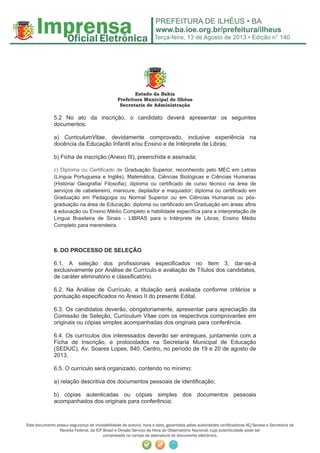 Terça-feira, 13 de Agosto de 2013 • Edição n° 140
Este documento possui segurança de inviolabilidade de autoria, hora e data, garantidas pelas autoridades certiﬁcadoras AC/Serasa e Secretaria da
Receita Federal, da ICP Brasil e Divisão Serviço da Hora do Observatório Nacional, cuja autenticidade pode ser
comprovada no campo de assinatura do documento eletrônico.
Estado da Bahia
Prefeitura Municipal de Ilhéus
Secretaria de Administração
5.2 No ato da inscrição, o candidato deverá apresentar os seguintes
documentos:
a) CurriculumVitae, devidamente comprovado, inclusive experiência na
docência da Educação Infantil e/ou Ensino e de Intérprete de Libras;
b) Ficha de inscrição (Anexo III), preenchida e assinada;
c) Diploma ou Certificado de Graduação Superior, reconhecido pelo MEC em Letras
(Língua Portuguesa e Inglês), Matemática, Ciências Biológicas e Ciências Humanas
(História/ Geografia/ Filosofia); diploma ou certificado de curso técnico na área de
serviços de cabeleireiro, manicure, depilador e maquiador; diploma ou certificado em
Graduação em Pedagogia ou Normal Superior ou em Ciências Humanas ou pós-
graduação na área de Educação; diploma ou certificado em Graduação em áreas afins
à educação ou Ensino Médio Completo e habilidade específica para a interpretação de
Língua Brasileira de Sinais - LIBRAS para o Intérprete de Libras; Ensino Médio
Completo para merendeira.
6. DO PROCESSO DE SELEÇÃO
6.1. A seleção dos profissionais especificados no Item 3, dar-se-á
exclusivamente por Análise de Currículo e avaliação de Títulos dos candidatos,
de caráter eliminatório e classificatório.
6.2. Na Análise de Currículo, a titulação será avaliada conforme critérios e
pontuação especificados no Anexo II do presente Edital.
6.3. Os candidatos deverão, obrigatoriamente, apresentar para apreciação da
Comissão de Seleção, Curriculum Vitae com os respectivos comprovantes em
originais ou cópias simples acompanhadas dos originais para conferência.
6.4. Os currículos dos interessados deverão ser entregues, juntamente com a
Ficha de Inscrição, e protocolados na Secretaria Municipal de Educação
(SEDUC), Av. Soares Lopes, 840, Centro, no período de 19 e 20 de agosto de
2013.
6.5. O currículo será organizado, contendo no mínimo:
a) relação descritiva dos documentos pessoais de identificação;
b) cópias autenticadas ou cópias simples dos documentos pessoais
acompanhados dos originais para conferência;
 