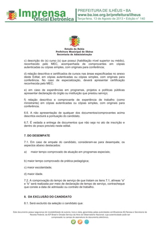 Terça-feira, 13 de Agosto de 2013 • Edição n° 140
Este documento possui segurança de inviolabilidade de autoria, hora e data, garantidas pelas autoridades certiﬁcadoras AC/Serasa e Secretaria da
Receita Federal, da ICP Brasil e Divisão Serviço da Hora do Observatório Nacional, cuja autenticidade pode ser
comprovada no campo de assinatura do documento eletrônico.
Estado da Bahia
Prefeitura Municipal de Ilhéus
Secretaria de Administração
c) descrição do (s) curso (s) que possui (habilitação nível superior ou médio),
reconhecido pelo MEC, acompanhada de comprovantes em cópias
autenticadas ou cópias simples, com originais para conferência;
d) relação descritiva e certificados de cursos nas áreas especificadas no anexo
deste Edital, em cópias autenticadas ou cópias simples, com originais para
conferência. No caso de especialização, deverá apresentar certificação
reconhecida pelo MEC;
e) em caso de experiências em programas, projetos e políticas públicas
apresentar declaração do órgão ou instituição que prestou serviço;
f) relação descritiva e comprovante de experiência de trabalho (como
ministrante) em cópias autenticadas ou cópias simples, com originais para
conferência.
6.6. A não apresentação de qualquer dos documentos/comprovantes acima
descritos excluirá a pontuação do candidato.
6.7. É vedada a entrega de documentos que não seja no ato de inscrição e
dentro do prazo previsto neste edital.
7. DO DESEMPATE
7.1. Em caso de empate do candidato, consideram-se para desempate, os
aspectos abaixo destacados:
a) maior tempo comprovado de atuação em programas especiais;
b) maior tempo comprovado de prática pedagógica;
c) maior escolaridade;
d) maior idade.
7.2. A comprovação do tempo de serviço de que tratam os itens 7.1, alíneas “a”
e “b” será realizada por meio de declaração de tempo de serviço, contracheque
que conste a data de admissão ou contrato de trabalho.
8. DA EXCLUSÃO DO CANDIDATO
8.1. Será excluído da seleção o candidato que:
 