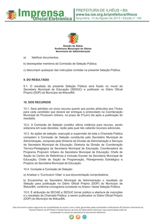 Terça-feira, 13 de Agosto de 2013 • Edição n° 140
Este documento possui segurança de inviolabilidade de autoria, hora e data, garantidas pelas autoridades certiﬁcadoras AC/Serasa e Secretaria da
Receita Federal, da ICP Brasil e Divisão Serviço da Hora do Observatório Nacional, cuja autenticidade pode ser
comprovada no campo de assinatura do documento eletrônico.
Estado da Bahia
Prefeitura Municipal de Ilhéus
Secretaria de Administração
a) falsificar documentos;
b) desrespeitar membros da Comissão de Seleção Pública;
c) descumprir quaisquer das instruções contidas na presente Seleção Pública.
9. DO RESULTADO
9.1. O resultado da presente Seleção Pública será fixado no mural da
Secretaria Municipal de Educação (SEDUC) e publicado no Diário Oficial
Próprio (DOP) do Município de Ilhéus/BA.
10. DOS RECURSOS
10.1. Será admitido um único recurso quanto aos pontos atribuídos aos Títulos
para cada candidato que deverá ser entregue e protocolado na Coordenação
Municipal do ProJovem Urbano, no prazo de 01(um) dia após a publicação do
resultado.
10.2. A Comissão de Seleção constitui última instância para recurso, sendo
soberana em suas decisões, razão pela qual não caberão recursos adicionais.
10.3. As ações de seleção, execução e supervisão de toda a Chamada Pública
competem à Comissão de Seleção constituída pelo Secretário Municipal de
Administração, composta pela Diretoria da Divisão de Administração e Serviços
da Secretaria Municipal de Educação; Diretoria da Divisão de Coordenação
Técnico-Pedagógica da Secretaria Municipal de Educação; Coordenadora do
Programa Projovem Urbano da Secretaria Municipal de Educação; Chefe de
Seção do Centro de Referência e Inclusão Escolar da Secretaria Municipal de
Educação; Chefe de Seção de Programação, Planejamento Estratégico e
Projetos da Secretaria Municipal de Educação.
10.4. Compete à Comissão de Seleção:
a) Analisar o “Curriculum Vitae” e sua documentação comprobatória;
b) Encaminhar ao Secretário Municipal de Administração o resultado da
Seleção para publicação no Diário Oficial Próprio (DOP) do Município de
Ilhéus/BA, conforme cronograma constante no Anexo I desta Seleção Pública.
10.5. É atribuição da SECAD e SEDUC tornar público a abertura de inscrições
e o resultado da Chamada Pública, a serem publicados no Diário Oficial Próprio
(DOP) do Município de Ilhéus/BA.
 