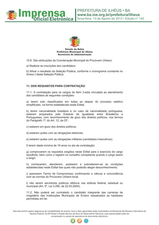 Terça-feira, 13 de Agosto de 2013 • Edição n° 140
Este documento possui segurança de inviolabilidade de autoria, hora e data, garantidas pelas autoridades certiﬁcadoras AC/Serasa e Secretaria da
Receita Federal, da ICP Brasil e Divisão Serviço da Hora do Observatório Nacional, cuja autenticidade pode ser
comprovada no campo de assinatura do documento eletrônico.
Estado da Bahia
Prefeitura Municipal de Ilhéus
Secretaria de Administração
10.6. São atribuições da Coordenação Municipal do ProJovem Urbano:
a) Realizar as inscrições dos candidatos;
b) Afixar o resultado da Seleção Pública, conforme o cronograma constante no
Anexo I desta Seleção Pública;
11. DOS REQUISITOS PARA CONTRATAÇÃO
11.1. A contratação para os cargos do Item 3.está vinculada ao atendimento
dos candidatos às seguintes condições:
a) terem sido classificados em todas as etapas do processo seletivo
simplificado, na forma estabelecida neste Edital;
b) terem nacionalidade brasileira e no caso de nacionalidade portuguesa,
estarem amparados pelo Estatuto de Igualdade entre Brasileiros e
Portugueses, com reconhecimento de gozo dos direitos políticos, nos termos
do Parágrafo 1º, do Art. 12, da CF;
c) estarem em gozo dos direitos políticos;
d) estarem quites com as obrigações eleitorais;
e) estarem quites com as obrigações militares (candidatos masculinos);
f) terem idade mínima de 18 anos no ato da contratação;
g) comprovarem os requisitos exigidos neste Edital para o exercício do cargo
escolhido, bem como o registro no conselho competente quando o cargo assim
o exigir;
h) conhecerem, atenderem, aceitarem e submeterem-se às condições
estabelecidas neste Edital das quais não poderão alegar desconhecimento;
i) assinarem Termo de Compromisso confirmando a ciência e concordância
com as normas do ProJovem Urbano local;
l) não serem servidores públicos efetivos nas esferas federal, estadual ou
municipal (Art. 5º, Lei 3.290, de 22.03.2004);
11.2. Não poderá ser contratado o candidato integrante das carreiras de
magistério das Instituições Municipais de Ensino ressalvados as hipóteses
permitidas em lei.
 
