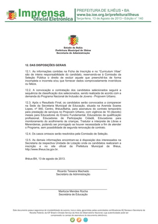 Terça-feira, 13 de Agosto de 2013 • Edição n° 140
Este documento possui segurança de inviolabilidade de autoria, hora e data, garantidas pelas autoridades certiﬁcadoras AC/Serasa e Secretaria da
Receita Federal, da ICP Brasil e Divisão Serviço da Hora do Observatório Nacional, cuja autenticidade pode ser
comprovada no campo de assinatura do documento eletrônico.
Estado da Bahia
Prefeitura Municipal de Ilhéus
Secretaria de Administração
12. DAS DISPOSIÇÕES GERAIS
12.1. As informações contidas na Ficha de Inscrição e no “Curriculum Vitae”
são de inteira responsabilidade do candidato, reservando-se à Comissão da
Seleção Pública o direito de excluir aquele que preenchê-los de forma
incompleta e incorreta e/ou que fornecer dados comprovadamente inverídicos
ou falsos.
12.2. A convocação e contratação dos candidatos selecionados seguirá a
sequência de classificação dos selecionados, sendo realizada de acordo com a
demanda do Programa Nacional de Inclusão de Jovens - Projovem Urbano.
12.3. Após o Resultado Final, os candidatos serão convocados a comparecer
na Sede da Secretaria Municipal de Educação, situada na Avenida Soares
Lopes, nº 840, Centro, Ilhéus/Bahia, para assinatura do contrato temporário
para prestação de serviços no Projovem Urbano, com vigência de 18 (dezoito)
meses para Educadores do Ensino Fundamental, Educadores de qualificação
profissional, Educadores de Participação Cidadã, Educadores para
monitoramento do acolhimento às crianças, Tradutor e interprete de Libras e
Merendeiras, podendo ser prorrogado se houver necessidade a fim de atender
o Programa, sem possibilidade de segunda renovação de contrato.
12.4. Os casos omissos serão resolvidos pela Comissão de Seleção.
12.5. As demais informações encontram-se à disposição dos interessados na
Secretaria da respectiva Unidade de Lotação onde os candidatos realizaram a
inscrição e no site oficial da Prefeitura Municipal de Ilhéus,
http://www.ilheus.ba.gov.br.
Ilhéus-BA, 13 de agosto de 2013.
_____________________________________________
Ricardo Teixeira Machado
Secretário de Administração
_____________________________________________
Marlúcia Mendes Rocha
Secretária de Educação
 
