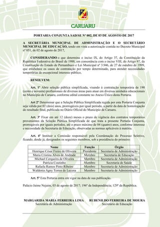 PORTARIA CONJUNTA SAD/SE Nº 002, DE 03 DE AGOSTO DE 2017
A SECRETÁRIA MUNICIPAL DE ADMINISTRAÇÃO E O SECRETÁRIO
MUNICIPAL DE EDUCAÇÃO, tendo em vista a autorização contida no Decreto Municipal
nº 051, de 02 de agosto de 2017,
CONSIDERANDO o que determina o inciso IX, do Artigo 37, da Constituição da
República Federativa do Brasil de 1988, em consonância com o inciso VIII, do Artigo 97, da
Constituição do Estado de Pernambuco e Lei Municipal nº 3.946, de 27 de outubro de 1999,
que estabelece os casos de contratação por tempo determinado, para atender necessidades
temporárias de excepcional interesse público,
RESOLVEM:
Art. 1º Abrir seleção pública simplificada, visando à contratação temporária de 190
(cento e noventa) profissionais de diversas áreas para atuar em diversas unidades educacionais
no Município de Caruaru, conforme edital constante no Anexo Único desta Portaria.
Art 2º Determinar que a Seleção Pública Simplificada regida por esta Portaria Conjunta
seja válida por 02 (dois) anos, prorrogáveis por igual período, a partir da data de homologação
do resultado final, publicada no Diário Oficial do Município de Caruaru.
Art. 3º Fixar em até 12 (doze) meses o prazo de vigência dos contratos temporários
provenientes da Seleção Pública Simplificada de que trata a presente Portaria Conjunta,
prorrogáveis por iguais períodos, até o prazo máximo de 04 (quatro) anos, conforme interesse
e necessidade da Secretaria de Educação, observadas as normas aplicáveis à matéria.
Art. 4º Instituir a Comissão responsável pela Coordenação do Processo Seletivo,
ficando, desde já, designados os seguintes membros, sob a presidência do primeiro:
Nome Função Órgão
Henrique César Freire de Oliveira Presidente Secretaria de Administração
Maria Cristina Alves de Andrade Membro Secretaria de Educação
Michael Cerqueira de Oliveira Membro Secretaria de Administração
Patrícia Coutinho Membro Secretaria de Saúde
Rafaela Ramos Pinto Ribeiro Membro Secretaria de Administração
Waldenia Agny Torres de Lucena Membro Secretaria de Administração
Art. 5º Esta Portaria entra em vigor na data de sua publicação.
Palácio Jaime Nejaim, 03 de agosto de 2017; 196º da Independência; 129º da República.
MARGARIDA MARIA FERREIRA LIMA RUBENILDO FERREIRA DE MOURA
Secretária de Administração Secretário de Educação
 