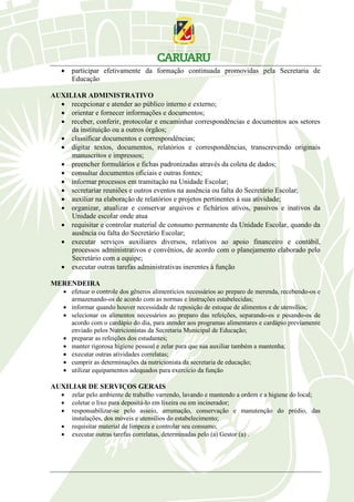  participar efetivamente da formação continuada promovidas pela Secretaria de
Educação
AUXILIAR ADMINISTRATIVO
 recepcionar e atender ao público interno e externo;
 orientar e fornecer informações e documentos;
 receber, conferir, protocolar e encaminhar correspondências e documentos aos setores
da instituição ou a outros órgãos;
 classificar documentos e correspondências;
 digitar textos, documentos, relatórios e correspondências, transcrevendo originais
manuscritos e impressos;
 preencher formulários e fichas padronizadas através da coleta de dados;
 consultar documentos oficiais e outras fontes;
 informar processos em tramitação na Unidade Escolar;
 secretariar reuniões e outros eventos na ausência ou falta do Secretário Escolar;
 auxiliar na elaboração de relatórios e projetos pertinentes à sua atividade;
 organizar, atualizar e conservar arquivos e fichários ativos, passivos e inativos da
Unidade escolar onde atua
 requisitar e controlar material de consumo permanente da Unidade Escolar, quando da
ausência ou falta do Secretário Escolar;
 executar serviços auxiliares diversos, relativos ao apoio financeiro e contábil,
processos administrativos e convênios, de acordo com o planejamento elaborado pelo
Secretário com a equipe;
 executar outras tarefas administrativas inerentes à função
MERENDEIRA
 efetuar o controle dos gêneros alimentícios necessários ao preparo de merenda, recebendo-os e
armazenando-os de acordo com as normas e instruções estabelecidas;
 informar quando houver necessidade de reposição de estoque de alimentos e de utensílios;
 selecionar os alimentos necessários ao preparo das refeições, separando-os e pesando-os de
acordo com o cardápio do dia, para atender aos programas alimentares e cardápio previamente
enviado pelos Nutricionistas da Secretaria Municipal de Educação;
 preparar as refeições dos estudantes;
 manter rigorosa higiene pessoal e zelar para que sua auxiliar também a mantenha;
 executar outras atividades correlatas;
 cumprir as determinações da nutricionista da secretaria de educação;
 utilizar equipamentos adequados para exercício da função
AUXILIAR DE SERVIÇOS GERAIS
 zelar pelo ambiente de trabalho varrendo, lavando e mantendo a ordem e a higiene do local;
 coletar o lixo para depositá-lo em lixeira ou em incinerador;
 responsabilizar-se pelo asseio, arrumação, conservação e manutenção do prédio, das
instalações, dos móveis e utensílios do estabelecimento;
 requisitar material de limpeza e controlar seu consumo;
 executar outras tarefas correlatas, determinadas pelo (a) Gestor (a) .
 