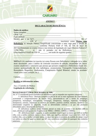 ANEXO V
DECLARAÇÃO DE DEFICIÊNCIA
Dados do médico:
Nome completo _________________________________________________________
CRM / UF: _______________________________________
Especialidade: _________________________________________________________
Declaro que o (a) Sr(ª)________________________________________________ RG nº
_____________ , CPF nº _____________________, inscrito(a) como Pessoa com
Deficiência na Seleção Pública Simplificada concorrendo a uma vaga para a função de
_________________________, conforme Portaria SAD nº XX, de XX de maio de
2017,fundamentado no exame clínico e nos termos da legislação em vigor (Decreto Federal nº
3.298/1999), ______ (é / não é) portador (a) da Deficiência ______________
(física/auditiva/visual) de CID 10 ________, em razão do seguinte quadro:
___________________________________________________________________________
___________________________________________________________________________
NOTA:O (A) candidato (a) inscrito (a) como Pessoa com Deficiência é obrigado (a) a, além
deste documento, para a análise da comissão executora da seleção, encaminhar em anexo
exames atualizados e anteriores que possua que possam comprovar a Deficiência (laudo dos
exames acompanhados da tela radiológica, escanometria, Tomografia Computadorizada,
Ressonância Magnética, Audiometria, Campimetria Digital Bilateral, estudo da acuidade
visual com e sem correção, etc.).
Caruaru, _____/____/_____
Ratifico as informações acima.
Ass. c/ Carimbo do Médico
Legislação de referência:
Decreto Federal nº 3.298 de 20 de dezembro de 1999:
Art. 4o
É considerada pessoa portadora de deficiência a que se enquadra nas seguintes categorias:
I - deficiência física - alteração completa ou parcial de um ou mais segmentos do corpo humano,
acarretando o comprometimento da função física, apresentando-se sob a forma de paraplegia,
paraparesia, monoplegia, monoparesia, tetraplegia, tetraparesia, triplegia, triparesia, hemiplegia,
hemiparesia, ostomia, amputação ou ausência de membro, paralisia cerebral, nanismo, membros com
deformidade congênita ou adquirida, exceto as deformidades estéticas e as que não produzam
dificuldades para o desempenho de funções;
II - deficiência auditiva - perda bilateral, parcial ou total, de quarenta e um decibéis (dB) ou
mais, aferida por audiograma nas freqüências de 500HZ, 1.000HZ, 2.000Hz e 3.000Hz;
III - deficiência visual - cegueira, na qual a acuidade visual é igual ou menor que 0,05 no melhor
olho, com a melhor correção óptica; a baixa visão, que significa acuidade visual entre 0,3 e 0,05 no
melhor olho, com a melhor correção óptica; os casos nos quais a somatória da medida do campo visual
em ambos os olhos for igual ou menor que 60o
; ou a ocorrência simultânea de quaisquer das condições
anteriores.
 