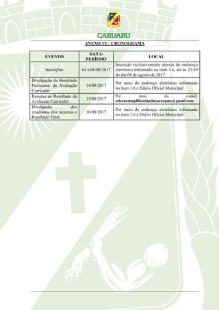 ANEXO VI – CRONOGRAMA
EVENTO
DATA/
PERÍODO
LOCAL
Inscrições 04 a 08/08/2017
Inscrição exclusivamente através do endereço
eletrônico informado no item 1.6, até às 23:59
do dia 08 de agosto de 2017
Divulgação do Resultado
Preliminar da Avaliação
Curricular
14/08/2017
Por meio do endereço eletrônico informado
no item 1.6 e Diário Oficial Municipal
Recurso ao Resultado da
Avaliação Curricular
15/08/2017
Por meio do e-mail:
selecaosimplificadaeducacaopmc@gmail.com
Divulgação dos
resultados dos recursos e
Resultado Final
16/08/2017
Por meio do endereço eletrônico informado
no item 1.6 e Diário Oficial Municipal
 