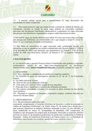3.2. A presente seleção servirá para o preenchimento de vagas decorrentes das
necessidades de caráter excepcional.
3.3. Para ocupar possíveis vagas que surjam durante o período de validade da Seleção, por
desistências, rescisões ou criação de novas vagas, poderão ser convocados candidatos
aprovados não inicialmente classificados, obedecendo-se o quantitativo de vagas reservadas
para pessoas com deficiência e respeitando-se sempre a ordem decrescente de notas.
3.4 Do total de vagas, por função ofertadas neste edital, 5% (cinco por cento) serão reservadas
para pessoas com deficiência, em conformidade com o que assegura o artigo 97, inciso VI,
alínea "a", da Constituição do Estado de Pernambuco.
3.5 Para efeito de concorrência às vagas reservadas serão consideradas pessoas com
deficiência, as que se enquadrem nos critérios estabelecidos pelo Decreto Federal nº 3.298 de
20 de dezembro de 1999 e suas alterações, que regulamenta a Lei Federal nº 7.853 de 24 de
outubro de 1989, com observância, inclusive, da Súmula nº 377 do Superior Tribunal de
Justiça.
4. DAS INSCRIÇÕES
4.1 As inscrições para o presente Processo Seletivo Simplificado serão gratuitas e realizadas,
exclusivamente, através do site: https://www.caruaru.pe.gov.br, na aba Serviços
Online/Cidadão opção: Seleção Simplificada Educação, no período constante do Anexo VI.
4.2. REQUISITOS
4.2.1. Para a inscrição, o candidato deverá satisfazer as seguintes condições:
I - Ser brasileiro ou gozar das prerrogativas previstas no §1º do art. 12 da Constituição
Federal;
II - Ter idade mínima de 18 anos;
III - Estar em dia com as obrigações eleitorais;
IV - Estar quite com o serviço militar, quando do sexo masculino;
V - Estar apto físico e mental para o exercício das atribuições da função;
VI- Não registrar antecedentes criminais e se encontrar no pleno exercício de seus direitos
civis e políticos;
VII - Preencher os requisitos de formação e experiência exigidos, conforme indicados nos
Anexos II e III deste Edital;
4.3. PROCEDIMENTOS
4.3.1. São procedimentos para a Inscrição:
a) preencher completamente o Formulário Eletrônico de Inscrição e a tabela de pontuação de
Análise de Experiência Profissional e de Títulos Anexo IV, de acordo com a função para a
qual concorre, disponíveis no endereço eletrônico informado no item 1.6, sem omissões, no
prazo estabelecido no Anexo VI, acompanhado da Identidade, CPF, comprovante de
residência e dos documentos de comprovação da formação, observados os requisitos mínimos
previstos no Anexo I e da experiência profissional, de acordo com o estabelecido na Tabela de
Pontuação / Análise da Experiência Profissional e de Títulos (Anexo V), e a Declaração de
Deficiência, especificando essa condição, quando for o caso, conforme Anexo V.
 