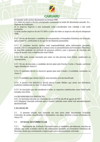 b) somente serão aceitos documentos no formato PDF.
c) o título do arquivo deverá corresponder exatamente ao nome do documento anexado. Ex.:
Diploma de Graduação.
d) os arquivos ilegíveis e sem nomeação serão considerados sem validade e não serão
pontuados.
e) serão aceitos arquivos de até 512 KB e a soma de todos os arquivos não deverá ultrapassar
5MB.
4.3.2. No ato da Inscrição o candidato deverá preencher o Formulário Eletrônico de Inscrição,
após conferi-lo, certificando-se de que foi devidamente preenchido.
4.3.3. O candidato inscrito assume total responsabilidade pelas informações prestadas,
arcando com as consequências de eventuais erros no preenchimento do Formulário Eletrônico
de Inscrição, podendo ser excluído do processo seletivo, caso o processo de inscrição não
esteja de acordo com o estabelecido neste Edital.
4.3.4. Não serão aceitas inscrições por outra via não prevista neste Edital, condicional ou
extemporânea.
4.3.5. No ato da inscrição, o candidato deverá optar pela Escola, Creche e Função, conforme
vagas ofertadas no Anexo I.
4.3.6. O candidato deverá se inscrever apenas para uma Função e Localidade, constantes no
Anexo I.
4.3.7. O candidato que efetuar mais de uma inscrição será desclassificado.
4.3.8. A pessoa com deficiência deverá anexar Laudo Médico que ateste sua deficiência
conforme estabelecido no item 3.5 deste Edital.
4.3.9. As inscrições que não atenderem a todos os requisitos estabelecidos neste Edital serão
tornadas sem efeito.
4.4 DO HORÁRIO DA INSCRIÇÃO
4.4.1 As inscrições deverão ser realizadas até as 23:59 do dia 08 de agosto de 2017.
4.4.2 Qualquer inscrição realizada após o horário indicado neste edital está automaticamente
desclassificada.
5. DA SELEÇÃO
5.1. A presente seleção será realizada em uma única etapa denominada Avaliação
Curricular, de caráter classificatório e eliminatório, nas datas, horários e locais informados no
Anexo VI.
5.2. AVALIAÇÃO CURRICULAR
5.2.1. Participarão da Avaliação Curricular todos os candidatos devidamente inscritos na
seleção, que serão avaliados através das informações prestadas no Formulário Eletrônico de
Inscrição, desde que corretamente comprovadas com a documentação solicitada.
 