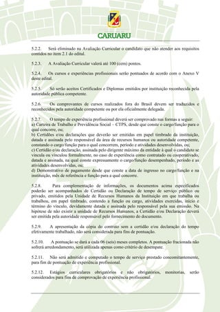 5.2.2. Será eliminado na Avaliação Curricular o candidato que não atender aos requisitos
contidos no item 2.1 do edital.
5.2.3. A Avaliação Curricular valerá até 100 (cem) pontos.
5.2.4. Os cursos e experiências profissionais serão pontuados de acordo com o Anexo V
deste edital.
5.2.5. Só serão aceitos Certificados e Diplomas emitidos por instituição reconhecida pela
autoridade pública competente.
5.2.6. Os comprovantes de cursos realizados fora do Brasil devem ser traduzidos e
reconhecidos pela autoridade competente ou por ela oficialmente delegada.
5.2.7. O tempo de experiência profissional deverá ser comprovado nas formas a seguir:
a) Carteira de Trabalho e Previdência Social – CTPS, desde que conste o cargo/função para o
qual concorre, ou;
b) Certidões e/ou declarações que deverão ser emitidas em papel timbrado da instituição,
datada e assinada pelo responsável da área de recursos humanos ou autoridade competente,
constando o cargo/função para o qual concorrem, período e atividades desenvolvidas, ou;
c) Certidão e/ou declaração, assinada pelo dirigente máximo da entidade à qual o candidato se
vincula ou vinculou formalmente, no caso de experiência como contratado ou cooperativado,
datada e assinada, na qual conste expressamente o cargo/função desempenhado, período e as
atividades desenvolvidas, ou;
d) Demonstrativo de pagamento desde que conste a data de ingresso no cargo/função e na
instituição, mês de referência e função para a qual concorre.
5.2.8. Para complementação de informações, os documentos acima especificados
poderão ser acompanhados de Certidão ou Declaração de tempo de serviço público ou
privado, emitidos pela Unidade de Recursos Humanos da Instituição em que trabalha ou
trabalhou, em papel timbrado, contendo a função ou cargo, atividades exercidas, início e
término do vínculo, devidamente datada e assinada pelo responsável pela sua emissão. Na
hipótese de não existir a unidade de Recursos Humanos, a Certidão e/ou Declaração deverá
ser emitida pela autoridade responsável pelo fornecimento do documento.
5.2.9. A apresentação da cópia do contrato sem a certidão e/ou declaração do tempo
efetivamente trabalhado, não será considerada para fins de pontuação.
5.2.10. A pontuação se dará a cada 06 (seis) meses completos. A pontuação fracionada não
sofrerá arredondamento, será utilizada apenas como critério de desempate.
5.2.11. Não será admitido e computado o tempo de serviço prestado concomitantemente,
para fim de pontuação de experiência profissional.
5.2.12. Estágios curriculares obrigatórios e não obrigatórios, monitorias, serão
considerados para fins de comprovação de experiência profissional.
 