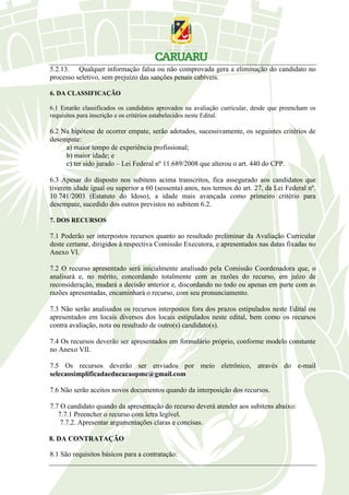 5.2.13. Qualquer informação falsa ou não comprovada gera a eliminação do candidato no
processo seletivo, sem prejuízo das sanções penais cabíveis.
6. DA CLASSIFICAÇÃO
6.1 Estarão classificados os candidatos aprovados na avaliação curricular, desde que preencham os
requisitos para inscrição e os critérios estabelecidos neste Edital.
6.2 Na hipótese de ocorrer empate, serão adotados, sucessivamente, os seguintes critérios de
desempate:
a) maior tempo de experiência profissional;
b) maior idade; e
c) ter sido jurado – Lei Federal nº 11.689/2008 que alterou o art. 440 do CPP.
6.3 Apesar do disposto nos subitens acima transcritos, fica assegurado aos candidatos que
tiverem idade igual ou superior a 60 (sessenta) anos, nos termos do art. 27, da Lei Federal nº.
10.741/2003 (Estatuto do Idoso), a idade mais avançada como primeiro critério para
desempate, sucedido dos outros previstos no subitem 6.2.
7. DOS RECURSOS
7.1 Poderão ser interpostos recursos quanto ao resultado preliminar da Avaliação Curricular
deste certame, dirigidos à respectiva Comissão Executora, e apresentados nas datas fixadas no
Anexo VI.
7.2 O recurso apresentado será inicialmente analisado pela Comissão Coordenadora que, o
analisará e, no mérito, concordando totalmente com as razões do recurso, em juízo de
reconsideração, mudará a decisão anterior e, discordando no todo ou apenas em parte com as
razões apresentadas, encaminhará o recurso, com seu pronunciamento.
7.3 Não serão analisados os recursos interpostos fora dos prazos estipulados neste Edital ou
apresentados em locais diversos dos locais estipulados neste edital, bem como os recursos
contra avaliação, nota ou resultado de outro(s) candidato(s).
7.4 Os recursos deverão ser apresentados em formulário próprio, conforme modelo constante
no Anexo VII.
7.5 Os recursos deverão ser enviados por meio eletrônico, através do e-mail
selecaosimplificadaeducacaopmc@gmail.com
7.6 Não serão aceitos novos documentos quando da interposição dos recursos.
7.7 O candidato quando da apresentação do recurso deverá atender aos subitens abaixo:
7.7.1 Preencher o recurso com letra legível.
7.7.2. Apresentar argumentações claras e concisas.
8. DA CONTRATAÇÃO
8.1 São requisitos básicos para a contratação:
 