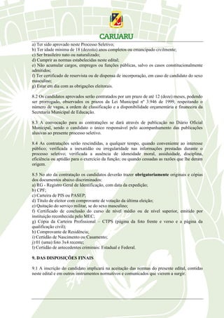 a) Ter sido aprovado neste Processo Seletivo;
b) Ter idade mínima de 18 (dezoito) anos completos ou emancipado civilmente;
c) Ser brasileiro nato ou naturalizado;
d) Cumprir as normas estabelecidas neste edital;
e) Não acumular cargos, empregos ou funções públicas, salvo os casos constitucionalmente
admitidos;
f) Ter certificado de reservista ou de dispensa de incorporação, em caso de candidato do sexo
masculino;
g) Estar em dia com as obrigações eleitorais.
8.2 Os candidatos aprovados serão contratados por um prazo de até 12 (doze) meses, podendo
ser prorrogado, observados os prazos da Lei Municipal nº 3.946 de 1999, respeitando o
número de vagas, a ordem de classificação e a disponibilidade orçamentária e financeira da
Secretaria Municipal de Educação.
8.3 A convocação para as contratações se dará através de publicação no Diário Oficial
Municipal, sendo o candidato o único responsável pelo acompanhamento das publicações
alusivas ao presente processo seletivo.
8.4 As contratações serão rescindidas, a qualquer tempo, quando conveniente ao interesse
público; verificada a inexatidão ou irregularidade nas informações prestadas durante o
processo seletivo; verificada a ausência de idoneidade moral, assiduidade, disciplina,
eficiência ou aptidão para o exercício da função; ou quando cessadas as razões que lhe deram
origem.
8.5 No ato da contratação os candidatos deverão trazer obrigatoriamente originais e cópias
dos documentos abaixo discriminados:
a) RG - Registro Geral de Identificação, com data da expedição;
b) CPF;
c) Carteira de PIS ou PASEP;
d) Título de eleitor com comprovante de votação da última eleição;
e) Quitação do serviço militar, se do sexo masculino;
f) Certificado de conclusão do curso de nível médio ou de nível superior, emitido por
instituição reconhecida pelo MEC;
g) Cópia da Carteira Profissional – CTPS (página da foto frente e verso e a página da
qualificação civil);
h) Comprovante de Residência;
i) Certidão de Nascimento ou Casamento;
j) 01 (uma) foto 3x4 recente;
l) Certidão de antecedentes criminais: Estadual e Federal.
9. DAS DISPOSIÇÕES FINAIS
9.1 A inscrição do candidato implicará na aceitação das normas do presente edital, contidas
neste edital e em outros instrumentos normativos e comunicados que vierem a surgir.
 