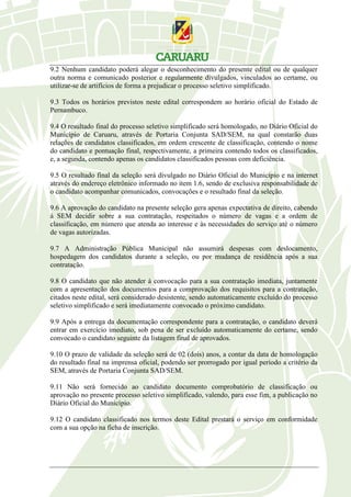 9.2 Nenhum candidato poderá alegar o desconhecimento do presente edital ou de qualquer
outra norma e comunicado posterior e regularmente divulgados, vinculados ao certame, ou
utilizar-se de artifícios de forma a prejudicar o processo seletivo simplificado.
9.3 Todos os horários previstos neste edital correspondem ao horário oficial do Estado de
Pernambuco.
9.4 O resultado final do processo seletivo simplificado será homologado, no Diário Oficial do
Município de Caruaru, através de Portaria Conjunta SAD/SEM, na qual constarão duas
relações de candidatos classificados, em ordem crescente de classificação, contendo o nome
do candidato e pontuação final, respectivamente, a primeira contendo todos os classificados,
e, a segunda, contendo apenas os candidatos classificados pessoas com deficiência.
9.5 O resultado final da seleção será divulgado no Diário Oficial do Município e na internet
através do endereço eletrônico informado no item 1.6, sendo de exclusiva responsabilidade de
o candidato acompanhar comunicados, convocações e o resultado final da seleção.
9.6 A aprovação do candidato na presente seleção gera apenas expectativa de direito, cabendo
à SEM decidir sobre a sua contratação, respeitados o número de vagas e a ordem de
classificação, em número que atenda ao interesse e às necessidades do serviço até o número
de vagas autorizadas.
9.7 A Administração Pública Municipal não assumirá despesas com deslocamento,
hospedagem dos candidatos durante a seleção, ou por mudança de residência após a sua
contratação.
9.8 O candidato que não atender à convocação para a sua contratação imediata, juntamente
com a apresentação dos documentos para a comprovação dos requisitos para a contratação,
citados neste edital, será considerado desistente, sendo automaticamente excluído do processo
seletivo simplificado e será imediatamente convocado o próximo candidato.
9.9 Após a entrega da documentação correspondente para a contratação, o candidato deverá
entrar em exercício imediato, sob pena de ser excluído automaticamente do certame, sendo
convocado o candidato seguinte da listagem final de aprovados.
9.10 O prazo de validade da seleção será de 02 (dois) anos, a contar da data de homologação
do resultado final na imprensa oficial, podendo ser prorrogado por igual período a critério da
SEM, através de Portaria Conjunta SAD/SEM.
9.11 Não será fornecido ao candidato documento comprobatório de classificação ou
aprovação no presente processo seletivo simplificado, valendo, para esse fim, a publicação no
Diário Oficial do Município.
9.12 O candidato classificado nos termos deste Edital prestará o serviço em conformidade
com a sua opção na ficha de inscrição.
 