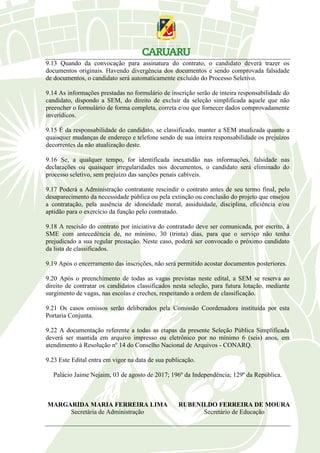 9.13 Quando da convocação para assinatura do contrato, o candidato deverá trazer os
documentos originais. Havendo divergência dos documentos e sendo comprovada falsidade
de documentos, o candidato será automaticamente excluído do Processo Seletivo.
9.14 As informações prestadas no formulário de inscrição serão de inteira responsabilidade do
candidato, dispondo a SEM, do direito de excluir da seleção simplificada aquele que não
preencher o formulário de forma completa, correta e/ou que fornecer dados comprovadamente
inverídicos.
9.15 É da responsabilidade do candidato, se classificado, manter a SEM atualizada quanto a
quaisquer mudanças de endereço e telefone sendo de sua inteira responsabilidade os prejuízos
decorrentes da não atualização deste.
9.16 Se, a qualquer tempo, for identificada inexatidão nas informações, falsidade nas
declarações ou quaisquer irregularidades nos documentos, o candidato será eliminado do
processo seletivo, sem prejuízo das sanções penais cabíveis.
9.17 Poderá a Administração contratante rescindir o contrato antes de seu termo final, pelo
desaparecimento da necessidade pública ou pela extinção ou conclusão do projeto que ensejou
a contratação, pela ausência de idoneidade moral, assiduidade, disciplina, eficiência e/ou
aptidão para o exercício da função pelo contratado.
9.18 A rescisão do contrato por iniciativa do contratado deve ser comunicada, por escrito, à
SME com antecedência de, no mínimo, 30 (trinta) dias, para que o serviço não tenha
prejudicado a sua regular prestação. Neste caso, poderá ser convocado o próximo candidato
da lista de classificados.
9.19 Após o encerramento das inscrições, não será permitido acostar documentos posteriores.
9.20 Após o preenchimento de todas as vagas previstas neste edital, a SEM se reserva ao
direito de contratar os candidatos classificados nesta seleção, para futura lotação, mediante
surgimento de vagas, nas escolas e creches, respeitando a ordem de classificação.
9.21 Os casos omissos serão deliberados pela Comissão Coordenadora instituída por esta
Portaria Conjunta.
9.22 A documentação referente a todas as etapas da presente Seleção Pública Simplificada
deverá ser mantida em arquivo impresso ou eletrônico por no mínimo 6 (seis) anos, em
atendimento à Resolução nº 14 do Conselho Nacional de Arquivos - CONARQ.
9.23 Este Edital entra em vigor na data de sua publicação.
Palácio Jaime Nejaim, 03 de agosto de 2017; 196º da Independência; 129º da República.
MARGARIDA MARIA FERREIRA LIMA RUBENILDO FERREIRA DE MOURA
Secretária de Administração Secretário de Educação
 