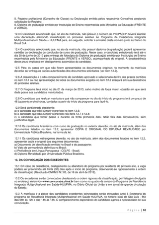 P á g i n a | 10
5. Registro profissional (Conselho de Classe) ou Declaração emitida pelos respectivos Conselhos atestando
solicitação do Registro;
6. Diploma de graduação emitido por Instituição de Ensino reconhecida pelo Ministério da Educação (FRENTE
e VERSO).
12.3 O candidato selecionado que, no ato da matrícula, não possuir o número do PIS/PASEP deverá solicitar
uma declaração atestando classificação no processo seletivo ao Programa de Residência Integrada
Multiprofissional em Saúde – HUUFMA para, em seguida, solicitar a emissão deste número junto ao Banco do
Brasil S.A.
12.4 O candidato selecionado que, no ato da matrícula, não possuir diploma de graduação poderá apresentar
certidão ou declaração de conclusão de curso de graduação. Neste caso, o candidato selecionado terá até o
dia 30 de junho de 2013 para entrega de fotocópia do Diploma de graduação emitido por Instituição de Ensino
reconhecida pelo Ministério da Educação (FRENTE e VERSO), acompanhado do original. A desobediência
deste prazo implicará em desligamento automático do candidato.
12.5 Para os casos em que não forem apresentados os documentos originais no momento da matrícula
deverão ser entregues cópias autenticadas dos documentos solicitados (ver item 12.2).
12.6 A desatenção e o não comparecimento do candidato aprovado e selecionado dentro dos prazos contidos
no item 12.1 ou não apresentação de todos os documentos exigidos no item 12.2 ensejará em sua desistência
do processo seletivo.
12.7 O Programa terá início no dia 01 de março de 2013, salvo motivo de força maior, ocasião em que será
dada posse aos candidatos matriculados.
12.8 O candidato que realizar matrícula e que não comparecer no dia do início do programa terá um prazo de
48 (quarenta e oito) horas, contados a partir do início do programa para fazê-Io.
12.9 Será considerado desistente:
a) o candidato que não cumprir o previsto no item 12.5;
b) o candidato que não cumprir o previsto nos itens 12.7 e 12.8;
c) o candidato que tomar posse e durante os trinta primeiros dias, faltar três dias consecutivos, sem
justificativa legal.
12.10 Os candidatos brasileiros com curso de graduação no exterior deverão, no ato da matrícula, além dos
documentos listados no item 12.2, apresentar CÓPIA E ORIGINAL DO DIPLOMA REVALIDADO por
Universidade Pública Brasileira, na forma da lei.
12.11 Os candidatos estrangeiros deverão, no ato da matrícula, além dos documentos listados no item 12.2,
apresentar cópia e original dos seguintes documentos:
a) Documento de identificação emitido no Brasil e do passaporte;
b) Visto de permanência definitiva no Brasil;
c) Proficiência em Língua Portuguesa - CELPE - Brasil;
d) Diploma Revalidado por Universidade Pública Brasileira.
13. DA CONVOCAÇÃO DOS EXCEDENTES
13.1 Em caso de desistência, desligamento ou abandono do programa por residente do primeiro ano, a vaga
poderá ser preenchida até trinta (30) dias após o início do programa, observando-se rigorosamente a ordem
de classificação (Resolução CNRMS N.º 03, de 16 de abril de 2012).
13.2 Os excedentes serão convocados obedecendo a ordem rigorosa de classificação, por listagem divulgada
no endereço eletrônico www.concursos.ufma.br bem como no quadro de avisos do Programa de Residência
Integrada Multiprofissional em Saúde-HUUFMA, no Diário Oficial da União e em jornal de grande circulação
do Estado.
13.3 A matrícula e a posse dos candidatos excedentes convocados serão efetuadas junto à Secretaria do
programa de Residência Integrada Multiprofissional em Saúde-HUUFMA, no horário local de São Luís - MA
das 08h às 12h e das 14h às 18h. O comparecimento espontâneo do candidato suprirá a necessidade de sua
convocação.
 