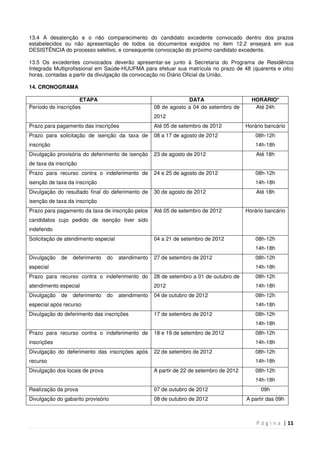P á g i n a | 11
13.4 A desatenção e o não comparecimento do candidato excedente convocado dentro dos prazos
estabelecidos ou não apresentação de todos os documentos exigidos no item 12.2 ensejará em sua
DESISTÊNCIA do processo seletivo, e consequente convocação do próximo candidato excedente.
13.5 Os excedentes convocados deverão apresentar-se junto à Secretaria do Programa de Residência
Integrada Multiprofissional em Saúde-HUUFMA para efetuar sua matrícula no prazo de 48 (quarenta e oito)
horas, contadas a partir da divulgação da convocação no Diário Oficial da União.
14. CRONOGRAMA
ETAPA DATA HORÁRIO*
Período de inscrições 08 de agosto a 04 de setembro de
2012
Até 24h
Prazo para pagamento das inscrições Até 05 de setembro de 2012 Horário bancário
Prazo para solicitação de isenção da taxa de
inscrição
08 a 17 de agosto de 2012 08h-12h
14h-18h
Divulgação provisória do deferimento de isenção
de taxa da inscrição
23 de agosto de 2012 Até 18h
Prazo para recurso contra o indeferimento de
isenção de taxa da inscrição
24 e 25 de agosto de 2012 08h-12h
14h-18h
Divulgação do resultado final do deferimento de
isenção de taxa da inscrição
30 de agosto de 2012 Até 18h
Prazo para pagamento da taxa de inscrição pelos
candidatos cujo pedido de isenção tiver sido
indeferido
Até 05 de setembro de 2012 Horário bancário
Solicitação de atendimento especial 04 a 21 de setembro de 2012 08h-12h
14h-18h
Divulgação de deferimento do atendimento
especial
27 de setembro de 2012 08h-12h
14h-18h
Prazo para recurso contra o indeferimento do
atendimento especial
28 de setembro a 01 de outubro de
2012
08h-12h
14h-18h
Divulgação de deferimento do atendimento
especial após recurso
04 de outubro de 2012 08h-12h
14h-18h
Divulgação do deferimento das inscrições 17 de setembro de 2012 08h-12h
14h-18h
Prazo para recurso contra o indeferimento de
inscrições
18 e 19 de setembro de 2012 08h-12h
14h-18h
Divulgação do deferimento das inscrições após
recurso
22 de setembro de 2012 08h-12h
14h-18h
Divulgação dos locais de prova A partir de 22 de setembro de 2012 08h-12h
14h-18h
Realização da prova 07 de outubro de 2012 09h
Divulgação do gabarito provisório 08 de outubro de 2012 A partir das 09h
 