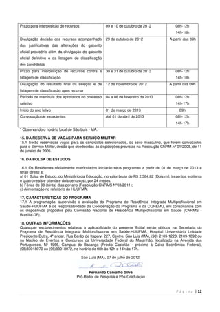 P á g i n a | 12
Prazo para interposição de recursos 09 e 10 de outubro de 2012 08h-12h
14h-18h
Divulgação decisão dos recursos acompanhado
das justificativas das alterações do gabarito
oficial provisório além da divulgação do gabarito
oficial definitivo e da listagem de classificação
dos candidatos
29 de outubro de 2012 A partir das 09h
Prazo para interposição de recursos contra a
listagem de classificação
30 e 31 de outubro de 2012 08h-12h
14h-18h
Divulgação do resultado final da seleção e da
listagem de classificação após recurso
12 de novembro de 2012 A partir das 09h
Período de matrícula dos aprovados no processo
seletivo
04 a 08 de fevereiro de 2013 08h-12h
14h-17h
Início do ano letivo 01 de março de 2013 09h
Convocação de excedentes Até 01 de abril de 2013 08h-12h
14h-17h
* Observando o horário local de São Luís - MA.
15. DA RESERVA DE VAGAS PARA SERVIÇO MILITAR
15.1 Serão reservadas vagas para os candidatos selecionados, do sexo masculino, que forem convocados
para o Serviço Militar, desde que obedecidas às disposições previstas na Resolução CNRM n°01/2005, de 11
de janeiro de 2005.
16. DA BOLSA DE ESTUDOS
16.1 Os Residentes oficialmente matriculados iniciarão seus programas a partir de 01 de março de 2013 e
terão direito a:
a) 01 Bolsa de Estudo, do Ministério da Educação, no valor bruto de R$ 2.384,82 (Dois mil, trezentos e oitenta
e quatro reais e oitenta e dois centavos), por 24 meses;
b) Férias de 30 (trinta) dias por ano (Resolução CNRMS Nº03/2011);
c) Alimentação no refeitório do HUUFMA.
17. CARACTERÍSTICAS DO PROGRAMA
17.1 A programação, supervisão e avaliação do Programa de Residência Integrada Multiprofissional em
Saúde-HUUFMA é de responsabilidade da Coordenação do Programa e da COREMU, em consonância com
os dispositivos propostos pela Comissão Nacional de Residência Multiprofissional em Saúde (CNRMS -
Brasília-DF).
18. OUTRAS INFORMAÇÕES
Quaisquer esclarecimentos relativos à aplicabilidade do presente Edital serão obtidos na Secretaria do
Programa de Residência Integrada Multiprofissional em Saúde-HUUFMA, Hospital Universitário Unidade
Presidente Dutra, 4ª andar, Rua Barão de Itapary, 227, Centro, São Luis (MA), (98) 2109-1223, 2109-1092 ou
no Núcleo de Eventos e Concursos da Universidade Federal do Maranhão, localizado na Avenida dos
Portugueses, Nº 1966, Campus do Bacanga (Prédio Castelão - próximo à Caixa Econômica Federal),
(98)33018070 ou (98)33018072, no horário de 08h às 12h e 14h às 17h.
São Luís (MA), 07 de julho de 2012.
Fernando Carvalho Silva
Pró-Reitor de Pesquisa e Pós-Graduação
 