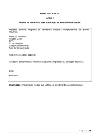 P á g i n a | 13
EDITAL PPPG Nº 33/ 2012
Anexo I
Modelo de Formulário para Solicitação de Atendimento Especial
Processo Seletivo: Programa de Residência Integrada Multiprofissional em Saúde -
HUUFMA
Nome do candidato:
Registro Geral:
CPF:
N°de Inscrição:
Categoria Profissional:
Área de Concentração:
Tipo de necessidade especial:
Condições personalizadas necessárias (quanto à impressão ou aplicação da prova):
Data:
Assinatura:
Observação: Anexar laudo médico que justifique o atendimento especial solicitado.
 