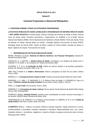 P á g i n a | 14
EDITAL PPPG Nº 33/ 2012
Anexo II
Conteúdo Programático e Referencial Bibliográfico
1.1 CONTEÚDO COMUM A TODAS AS CATEGORIAS PROFISSIONAIS
a) POLÍTICAS PÚBLICAS DE SAÚDE (LEGISLAÇÃO E ORGANIZAÇÃO DO SISTEMA ÚNICO DE SAÚDE
– SUS/ SAÚDE COLETIVA): Processo Saúde- Doença. Evolução das Políticas de Saúde no Brasil. Sistema
Único de Saúde (SUS): Princípios Doutrinários e Organizativos. Lei 8.080/90 e Lei 8.142/90. Normas
Operacionais Básicas (NOBs). Norma Operacional da Assistência à Saúde (NOAS). Pacto pela Saúde. Níveis
de Atenção em Saúde. Atenção Básica em Saúde. Estratégia Agentes Comunitários de Saúde (EACS).
Estratégia Saúde da Família (ESF). Núcleo de Apoio à Saúde da Família (NASF). Situação de Saúde no
Brasil. Vigilância em Saúde. Financiamento em Saúde.
• REFERÊNCIAS DE POLÍTICAS PÚBLICAS DE SAÚDE
BRASIL, Ministério da Saúde. Histórias da Reforma Sanitária e do Processo Participativo. Brasília-DF.
Ministério da Saúde, 2006.
CARVALHO, G. I; SANTOS, L. Sistema Único de Saúde: comentários à Lei Orgânica de Saúde (Leis nº
8.080/90 e nº 8.142/90). 4. ed. Campinas, SP: Editora da Unicamp, 2006.
FALEIROS, V. P. et al. A construção do SUS: história da reforma sanitária e do processo participativo.
Brasília, DF: Ministério da Saúde, 2006. p. 35-110.
LIMA, Nísia Trindade et al. Saúde e Democracia: história e perspectiva do SUS. Rio de Janeiro: Editora
Fiocruz, 2005.
MENDES, E. V. A atenção primária à saúde no SUS. Fortaleza: Escola de Saúde Pública do Ceará, 2002.
NORONHA, J. C.; LIMA, L. D; MACHADO, C. V. O Sistema Único de Saúde. In: GIOVANELLA, Ligia et al
(Orgs.). Políticas e sistema de saúde no Brasil. Rio de Janeiro: Fiocruz, 2008. p. 435-472.
PAIM, J. S. O que é SUS. Rio de Janeiro: Fiocruz, 2009.
SABROZA, P. C. Concepções de saúde e doença. Rio de Janeiro: Escola Nacional de Saúde Pública Sérgio
Arouca, 2004. Mimeografado.
STARFIELD, Barbara. Atenção Primária: equilíbrio entre necessidades de saúde, serviços e tecnologia. 2.
ed. Brasília. UNESCO Brasil, Ministério da Saúde, 2004.
VASCONCELOS, C. M.; PASCHE, D. F. O Sistema Único de Saúde. In: CAMPOS, G. W. S. et al. Tratado de
saúde coletiva. São Paulo: Hucitec, 2006. p.531-562.
b) BIOÉTICA: Bioética – histórico e princípios. Bioética e atenção hospitalar: relação profissional e usuário,
confidencialidade e privacidade, eutanásia, distanásia e mistanásia. Responsabilidade ética, civil e penal.
Questões relativas a imprudência, negligência e imperícia. Bioética e pesquisa envolvendo seres humanos.
Resolução CNS n196/96.
 
