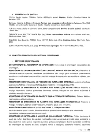 P á g i n a | 15
• REFERÊNCIAS DE BIOÉTICA
COSTA, Sergio Ibiapina, OSELHA, Gabriel, GARRAFA, Volnei. Bioética. Brasília: Conselho Federal de
Medicina, 1998.
Comissão Nacional de Ética em Pesquisa. Normas para pesquisa envolvendo seres humanos. Res. CNS
196/96 e outras/ Conselho Nacional de Saúde. - Brasília: Ministério da Saúde, 2000.
FORTES, Paulo Antonio de Carvalho, Zoboli, Elma Campos Pavone. Bioética e saúde pública. São Paulo:
Loyola, 2004.
GARRAFA, Volnei, KOTTOW, SAADA, Alya. (org.) Bases conceituais da bioética: enfoque latino americano.
São Paulo: Gaia, 2006.
SIQUEIRA, José Eduardo, ZOBOLI, Elma, KIPPER, Délio José. (Org). Bioética clínica. São Paulo: Gaia,
2008.
SCHRAMM, Fermin Roland, et al. (Org). Bioética: riscos e proteção. Rio de Janeiro: FIOCRUZ, 2009.
1.2 CONTEÚDO ESPECÍFICO POR CATEGORIA PROFISSIONAL
• CONTEÚDO DE ENFERMAGEM
SISTEMATIZAÇÃO DA ASSISTÊNCIA DE ENFERMAGEM: Intervenções de enfermagem e diagnósticos de
enfermagem.
ASSISTÊNCIA DE ENFERMAGEM AO PACIENTE NO PRÉ, TRANS E PÓS-OPERATÓRIO: Prevenção e
controle de infecção hospitalar; orientações pré-operatórias para cirurgia geral e cardíaca; procedimentos
anestésicos complicações intra-operatórias potenciais; unidade de recuperação pós-anestésica, cuidados com
drenos.
ASSISTÊNCIA DE ENFERMAGEM AO PACIENTE COM ALTERAÇÕES CARDÍACAS: Anatomia e fisiologia
cardíaca; insuficiência coronariana; infarto agudo do miocárdio; edema agudo de pulmão.
ASSISTÊNCIA DE ENFERMAGEM AO PACIENTE COM ALTERAÇÕES RESPIRATÓRIAS: Anatomia e
fisiologia respiratória; doenças pulmonares obstrutivas crônicas; infecções de vias aéreas superiores e
inferiores; ventilação mecânica.
ASSISTÊNCIA DE ENFERMAGEM AO PACIENTE COM ALTERAÇÕES ENDÓCRINAS: Diabetes Mellitus,
hipertireoidismo e hipotireoidismo.
ASSISTÊNCIA DE ENFERMAGEM AO PACIENTE COM ALTERAÇÕES NEUROLÓGICAS: Anatomia e
fisiologia neurológica, doenças cerebrovasculares, miastenia grave, crise convulsiva.
ASSISTÊNCIA DE ENFERMAGEM AO PACIENTE COM ALTERAÇÕES RENAIS:
Insuficiência renal aguda e crônica, sindrome nefrótica, glomerulonefrite e terapias renal substitutivas
(hemodiálise, diálise peritoneal e transplante renal).
ASSISTÊNCIA DE ENFERMAGEM Á MULHER NO CICLO GRÁVIDO PUERPERAL: Política de atenção à
saúde da mulher, diagnóstico de gravidez; modificações maternas; consulta pré natal; idade gestacional e
data provável do parto; queixas freqüentes durante a gestação; complicações durante a gravidez; assistência
de enfermagem ao trabalho de parto; puerpério normal e patológico; aleitamento materno; alojamento
 