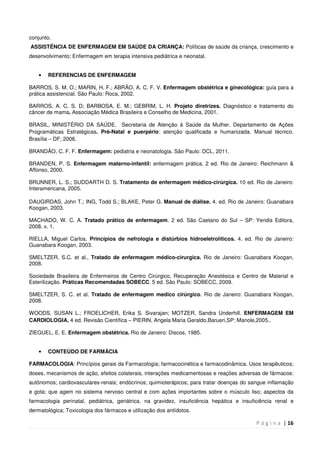 P á g i n a | 16
conjunto.
ASSISTÊNCIA DE ENFERMAGEM EM SAÚDE DA CRIANÇA: Políticas de saúde da criança, crescimento e
desenvolvimento; Enfermagem em terapia intensiva pediátrica e neonatal.
• REFERENCIAS DE ENFERMAGEM
BARROS, S. M. O.; MARIN, H. F.; ABRÃO, A. C. F. V. Enfermagem obstétrica e ginecológica: guia para a
prática assistencial. São Paulo: Roca, 2002.
BARROS, A. C. S. D; BARBOSA, E. M.; GEBRIM, L. H. Projeto diretrizes. Diagnóstico e tratamento do
câncer de mama. Associação Médica Brasileira e Conselho de Medicina, 2001.
BRASIL, MINISTÉRIO DA SAÚDE. Secretaria de Atenção à Saúde da Mulher. Departamento de Ações
Programáticas Estratégicas. Pré-Natal e puerpério: atenção qualificada e humanizada. Manual técnico.
Brasília – DF; 2006.
BRANDÃO, C. F. F. Enfermagem: pediatria e neonatologia. São Paulo: DCL, 2011.
BRANDEN, P. S. Enfermagem materno-infantil: enfermagem prática. 2 ed. Rio de Janeiro: Reichmann &
Affonso, 2000.
BRUNNER, L. S.; SUDDARTH D. S. Tratamento de enfermagem médico-cirúrgica. 10 ed. Rio de Janeiro:
Interamericana, 2005.
DAUGIRDAS, John T.; ING, Todd S.; BLAKE, Peter G. Manual de diálise. 4. ed. Rio de Janeiro: Guanabara
Koogan, 2003.
MACHADO, W. C. A. Tratado prático de enfermagem. 2 ed. São Caetano do Sul – SP: Yendis Editora,
2008. v. 1.
RIELLA, Miguel Carlos. Princípios de nefrologia e distúrbios hidroeletrolíticos. 4. ed. Rio de Janeiro:
Guanabara Koogan, 2003.
SMELTZER, S.C. et al., Tratado de enfermagem médico-cirurgica. Rio de Janeiro: Guanabara Koogan,
2008.
Sociedade Brasileira de Enfermeiros de Centro Cirúrgico, Recuperação Anestésica e Centro de Material e
Esterilização. Práticas Recomendadas SOBECC. 5 ed. São Paulo: SOBECC, 2009.
SMELTZER, S. C. et al. Tratado de enfermagem medico cirúrgico. Rio de Janeiro: Guanabara Koogan,
2008.
WOODS, SUSAN L.; FROELICHER, Erika S. Sivarajan; MOTZER, Sandra Underhill. ENFERMAGEM EM
CARDIOLOGIA. 4 ed. Revisão Científica – PIERIN, Angela Maria Geraldo.Barueri,SP: Manole,2005..
ZIEGUEL, E. E. Enfermagem obstétrica. Rio de Janeiro: Discos, 1985.
• CONTEÚDO DE FARMÁCIA
FARMACOLOGIA: Princípios gerais da Farmacologia; farmacocinética e farmacodinâmica. Usos terapêuticos;
doses, mecanismos de ação, efeitos colaterais, interações medicamentosas e reações adversas de fármacos:
autônomos; cardiovasculares-renais; endócrinos; quimioterápicos; para tratar doenças do sangue inflamação
e gota; que agem no sistema nervoso central e com ações importantes sobre o músculo liso; aspectos da
farmacologia perinatal, pediátrica, geriátrica, na gravidez, insuficiência hepática e insuficiência renal e
dermatológica; Toxicologia dos fármacos e utilização dos antídotos.
 
