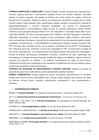 P á g i n a | 17
FARMÁCIA HOSPITALAR E LEGISLAÇÃO: Farmácia hospitalar, conceito, estrutura física, organizacional e
funcional; aspectos gerenciais e administrativos; padrões mínimos em farmácia hospitalar; Informática
aplicada à farmácia hospitalar; inter-relação da farmácia com outros setores do hospital; Central de
Abastecimento Farmacêutico: Gestão de estoques de medicamentos, germicidas e produtos para a saúde,
incluindo material médico-hospitalar (tipos, especificações, seleção, aquisição, armazenamento, sistemas de
dispensação/distribuição e controle); comissões hospitalares; uso racional de medicamentos;
farmacoepidemiologia e farmacovigilância; código de ética da profissão farmacêutica; Portaria SVS/MS
nº344/98 e suas atualizações; Portaria SVS/MS nº 272 / 98; Portaria/MS nº 3 916/1998; Portaria /MS nº 2.616/
1998; RDC/ ANVISA nº 67 /2007 e suas atualizações; RDC / ANVISA nº 45/ 2003; Resolução n°338/CNS de
06/05/2004; manipulação em farmácia hospitalar; formas farmacêuticas sólidas, líquidas e semi-sólidas;
formas farmacêuticas não estéreis; fracionamento de medicamentos; formas farmacêuticas estéreis; diluição,
estabilidade, acondicionamento e incompatibilidade de medicamentos injetáveis; Nutrição Parenteral Total-
NPT: Conceitos, tipos, indicações clínicas, vias de acesso e complicações do uso da NPT; Composição da
NPT; Requisitos estruturais, ambientais e físicos para manipulação de NPT; Funcionamento da capela de
fluxo laminar; Biossegurança: uso de Equipamentos de Proteção Individual; Boas práticas de manipulação e
técnicas de preparo; Quimioterapia antineoplásica: Conceitos, mecanismos de ação, classificação dos
antineoplásicos e vantagens da poliquimioterapia; Preparo das drogas anti-neoplásicos: aspectos relativos à
segurança dos pacientes, do operador e do ambiente; Funcionamento da capela de fluxo laminar;
procedimentos técnicos para manipulação de anti-neoplásicos; Procedimentos em caso de acidentes; Cálculo
de dose pela área corporal; Análise de prescrições.
CONTROLE DE QUALIDADE DE MEDICAMENTOS E DROGAS VEGETAIS: métodos de controle de
qualidade físico-químico de medicamentos; controle de qualidade de plantas medicinais.
QUÍMICA FARMACÊUTICA: Noções básicas de química farmacêutica; desenvolvimento de fármacos;
relações entre estrutura química, propriedades físico- químicas e ações biológicas dos fármacos com ações
nos sistemas: nervoso central e periférico; cardiovascular, hematopoiético e renal; quimioterápicos e
hormônios.
• REFERÊNCIAS DE FARMÁCIA
BISSON, P. Farmácia Hospitalar: um enfoque em sistemas de saúde. 2. ed. Barueri: Manole, 2010.
ERIC S. GIL. Controle físico-químico de qualidade de medicamentos. 3. ed. São Paulo: Pharmabooks, 2010.
GOMES, M. J. V. M. REIS, A. M. M. Ciências farmacêuticas: uma abordagem em farmácia hospitalar. São
Paulo: Atheneu, 2001.
KATZUNG, B. G. Farmacologia Básica e Clínica. 10. ed., São Paulo: McGraw-Hill, 2007.
KOROKOLVAS, A; BURCKHALTER, J. H. Química farmacêutica. Rio de Janeiro: Guanabara Koogan, 2008.
MAIA NETO, J. F. Farmácia Hospitalar e suas Interfaces com a Saúde. São Paulo: Editora RX, 2006.
MENDHAM, J. et al. Análise química quantitativa. 6. ed. Rio de Janeiro: LTC, 2002.
MINISTÉRIO DA SAÚDE. Farmacopéia Brasileira. 5. ed. Agência Nacional de Vigilância Sanitária. Brasília:
Anvisa, 2010. v. 1,2.
 