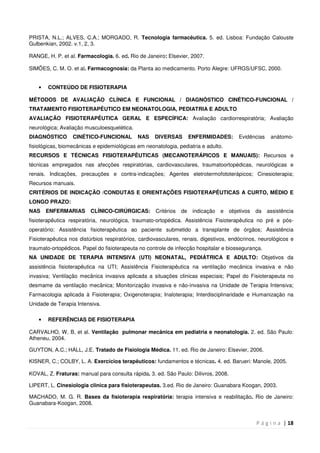 P á g i n a | 18
PRISTA, N.L.; ALVES, C.A.; MORGADO, R. Tecnologia farmacêutica. 5. ed. Lisboa: Fundação Calouste
Gulbenkian, 2002. v.1, 2, 3.
RANGE, H. P. et al. Farmacologia. 6. ed. Rio de Janeiro: Elsevier, 2007.
SIMÕES, C. M. O. et al. Farmacognosia: da Planta ao medicamento. Porto Alegre: UFRGS/UFSC, 2000.
• CONTEÚDO DE FISIOTERAPIA
MÉTODOS DE AVALIAÇÃO CLÍNICA E FUNCIONAL / DIAGNÓSTICO CINÉTICO-FUNCIONAL /
TRATAMENTO FISIOTERAPÊUTICO EM NEONATOLOGIA, PEDIATRIA E ADULTO
AVALIAÇÃO FISIOTERAPÊUTICA GERAL E ESPECÍFICA: Avaliação cardiorrespiratória; Avaliação
neurológica; Avaliação musculoesquelética.
DIAGNÓSTICO CINÉTICO-FUNCIONAL NAS DIVERSAS ENFERMIDADES: Evidências anátomo-
fisiológicas, biomecânicas e epidemiológicas em neonatologia, pediatria e adulto.
RECURSOS E TÉCNICAS FISIOTERAPÊUTICAS (MECANOTERÁPICOS E MANUAIS): Recursos e
técnicas empregados nas afecções respiratórias, cardiovasculares, traumatoortopédicas, neurológicas e
renais. Indicações, precauções e contra-indicações; Agentes eletrotermofototerápicos; Cinesioterapia;
Recursos manuais.
CRITÉRIOS DE INDICAÇÃO /CONDUTAS E ORIENTAÇÕES FISIOTERAPÊUTICAS A CURTO, MÉDIO E
LONGO PRAZO:
NAS ENFERMARIAS CLÍNICO-CIRÚRGICAS: Critérios de indicação e objetivos da assistência
fisioterapêutica respiratória, neurológica, traumato-ortopédica. Assistência Fisioterapêutica no pré e pós-
operatório; Assistência fisioterapêutica ao paciente submetido a transplante de órgãos; Assistência
Fisioterapêutica nos distúrbios respiratórios, cardiovasculares, renais, digestivos, endócrinos, neurológicos e
traumato-ortopédicos. Papel do fisioterapeuta no controle de infecção hospitalar e biossegurança.
NA UNIDADE DE TERAPIA INTENSIVA (UTI) NEONATAL, PEDIÁTRICA E ADULTO: Objetivos da
assistência fisioterapêutica na UTI; Assistência Fisioterapêutica na ventilação mecânica invasiva e não
invasiva; Ventilação mecânica invasiva aplicada a situações clinicas especiais; Papel do Fisioterapeuta no
desmame da ventilação mecânica; Monitorização invasiva e não-invasiva na Unidade de Terapia Intensiva;
Farmacologia aplicada à Fisioterapia; Oxigenoterapia; Inaloterapia; Interdisciplinaridade e Humanização na
Unidade de Terapia Intensiva.
• REFERÊNCIAS DE FISIOTERAPIA
CARVALHO, W. B, et al. Ventilação pulmonar mecânica em pediatria e neonatologia. 2. ed. São Paulo:
Atheneu, 2004.
GUYTON, A.C.; HALL, J.E. Tratado de Fisiologia Médica. 11. ed. Rio de Janeiro: Elsevier, 2006.
KISNER, C.; COLBY, L. A. Exercícios terapêuticos: fundamentos e técnicas. 4. ed. Barueri: Manole, 2005.
KOVAL, Z. Fraturas: manual para consulta rápida. 3. ed. São Paulo: Dilivros, 2008.
LIPERT, L. Cinesiologia clinica para fisioterapeutas. 3.ed. Rio de Janeiro: Guanabara Koogan, 2003.
MACHADO, M. G. R. Bases da fisioterapia respiratória: terapia intensiva e reabilitação. Rio de Janeiro:
Guanabara-Koogan, 2008.
 