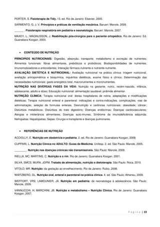 P á g i n a | 19
PORTER, S. Fisioterapia de Tidy. 13. ed. Rio de Janeiro: Elsevier, 2005.
SARMENTO, G. J. V. Princípios e práticas de ventilação mecânica. Barueri: Manole, 2009.
______ . Fisioterapia respiratória em pediatria e neonatologia. Barueri: Manole, 2007.
MAXEY, L.; MAGNUSSON, J. Reabilitação pós-cirúrgica para o paciente ortopédico. Rio de Janeiro: Ed.
Guanabara Koogan, 2003.
• CONTEÚDO DE NUTRIÇÃO
PRÍNCIPIOS NUTRICIONAIS: Digestão, absorção, transporte, metabolismo e excreção de nutrientes;
Alimentos funcionais: fibras alimentares, prebióticos e probióticos; Biodisponibilidades de nutrientes;
Imunomoduladores e antioxidantes; Interação fármaco-nutriente e nutriente-nutriente.
AVALIAÇÃO DIETÉTICA E NUTRICIONAL: Avaliação nutricional na prática clínica: triagem nutricional,
avaliação antropométrica e bioquímica, inquéritos dietéticos, exame físico e clínico; Determinação das
necessidades nutricionais: gasto energético total, macronutrientes e micronutrientes.
NUTRIÇÃO NAS DIVERSAS FASES DA VIDA: Nutrição na gestante, nutriz, recém-nascido, infância,
adolescente, adulto e idoso; Educação nutricional: alimentação saudável, pirâmide alimentar.
NUTRIÇÃO CLÍNICA: Terapia nutricional oral: dietas hospitalares de rotina, adaptações e modificações
dietéticas; Terapia nutricional enteral e parenteral: indicações e contra-indicações, complicações, vias de
administração, seleção de formulas enterais. Desnutrição e carências nutricionais; obesidade; câncer;
Distúrbios metabólicos; Distúrbios do trato digestório; Doenças endócrinas; Doenças cardiovasculares;
Alergias e intolerância alimentares; Doenças auto-imunes; Síndrome da imunodeficiência adquirida;
Nefropatias; Hepatopatias; Sepse; Cirurgia e transplante e doenças pulmonares.
• REFERÊNCIAS DE NUTRIÇÃO
ACCIOLLY, E. Nutrição em obstetrícia e pediatria. 2. ed. Rio de Janeiro: Guanabara Koogan, 2009.
CUPPARI, L. Nutrição Clínica no ADULTO: Guias de Medicina. Unifesp. 2. ed. São Paulo: Manole, 2005.
________. Nutrição nas doenças crônicas não transmissíveis. São Paulo: Manole, 2009.
RIELLA, MC; MARTINS, C. Nutrição e o rim. Rio de Janeiro: Guanabara Koogan, 2001.
SILVA, SMCS; MURA, JDPM. Tratado de alimentação, nutrição e dietoterapia. São Paulo: Roca, 2010.
VITOLO, MR. Nutrição: da gestação ao envelhecimento. Rio de Janeiro: Rubio, 2008.
WAITZBERG, DL. Nutrição oral, enteral e parenteral na prática clínica. 4. ed. São Paulo: Atheneu, 2009.
WEFFORT, VRS; LAMOUNIER, JA. Nutrição em pediatria: da neonatologia à adolescência. São Paulo:
Manole, 2009.
VANNUCCHI, H; MARCHINI, JB. Nutrição e metabolismo – Nutrição Clínica. Rio de Janeiro: Guanabara
Koogan, 2007.
 