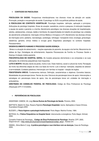 P á g i n a | 20
• CONTEÚDO DE PSICOLOGIA
PSICOLOGIA DA SAÚDE: Perspectivas interdisciplinares nos diversos níveis de atenção em saúde;
Promoção, proteção e recuperação da saúde; O psicólogo no SUS e as políticas públicas de saúde.
A PSICOLOGIA NO CONTEXTO HOSPITALAR: Psicologia hospitalar- definição, aplicação e princípios;
Atribuições do psicólogo hospitalar; Áreas de atuação: assistência, ensino e pesquisa; A instituição hospitalar,
a equipe de saúde o paciente e a família; Atendimento psicológico nas diversas situações de hospitalização-
adultos, adolescentes, crianças, bebês e familiares; As especificidades do trabalho do psicólogo nas unidades
de atendimento ambulatorial, internação (Clínica Médica e Cirúrgica) e UTI; Atendimento nas diversas clínicas
de internação como: pediatria, neonatologia, cardiologia, nefrologia / transplante renal, oncologia, ginecologia-
obstetrícia, geriatria, clínica médica e cirurgia geral; Diagnóstico psicológico no contexto hospitalar.
Psicossomática.
DESENVOLVIMENTO HUMANO E PROCESSO SAÚDE-DOENÇA:
Stress e a situação de adoecimento – reações esperadas do paciente, da equipe e da família; Mecanismos de
defesa do Ego; Estratégias de enfrentamento; Aspectos Psicossociais da Família no Processo Saúde e
Doença; A relação médico-paciente.
PSICOPATOLOGIA NO HOSPITAL GERAL: As funções psíquicas elementares e as compostas e as suas
alterações; As síndromes psiquiátricas mais frequentes.
LUTO E MORTE: Atitudes diante da perda, morte e luto; Visão histórica, social e cultural da morte; Percepção
da morte nas diferentes etapas da vida e as fases do morrer; Luto e doença- restrições, seqüelas do adoecer
e terminalidade; Cuidados paliativos; Intervenção com famílias no hospital – doação de órgãos.
PSICOTERAPIA BREVE: Fundamentos teóricos; Definição, características e objetivos; Conceitos básicos;
Modalidades de psicoterapia breve; Teorias da crise; Estrutura da psicoterapia breve de apoio; Intervenções e
estratégias em psicoterapia breve de apoio; Uso da psicoterapia breve em unidades de internação e
ambulatórios.
DIRETRIZES DO CONSELHO FEDERAL DE PSICOLOGIA: Código de Ética Profissional do Psicólogo
(Resolução CFP nº 010/2005).
• REFERÊNCIAS DE PSICOLOGIA
ANGERAMI- CAMON, VA. (org) Novos Rumos da Psicologia da Saúde. Pioneira, 2002.
BAPTISTA, Makilin N; Dias, Rosana Righetto.Psicologia Hospitalar: teoria, Aplicações e Casos Clínicos.
Guanabara Koogan,2003
BLEGER, J. Psico-higiene e psicologia Institucional. Porto Alegre: Martins Fontes, 1984.
BOTEGA, N.J. Prática Psiquiátrica no Hospital Geral: interconsulta e emergência. Porto Alegre: Artmed,
2002.
Conselho Federal de Psicologia_. Código de Ética Profissional do Psicólogo. Brasília: CFP, 2005.
Disponível em: <http://www.pol.org.br/pol/cms/pol/legislacao/codigo_etica>. Acesso em:
ISMAEL, Silvia Maria C (org). A prática psicológica e sua interface com as doenças. Casa do Psicólogo,
2005.
 
